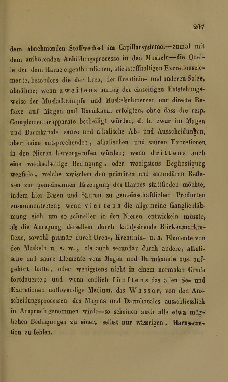 dem abnehmenden Stoffwechsel im Capillarsysteme, zumal mit dem aufhörenden Aubildungsprocesse in den Muskeln die Quel- le der dem Harne eigentümlichen, stickstoffhaltigen Excretionsele- mente, besonders die der Urea, der Kreatinin- und anderen Salze,, abnähme; wenn zweitens analog der einseitigen Entstehungs- weise der Muskelkrämpfe und Muskelschmerzen nur directe Re- flexe auf Magen und Darmkanal erfolgten, ohne dass die resp. Complementärapparate betheiligt würden, d. h. zwar im Magen und Darmkanale saure und alkalische Ab- und Ausscheidungen, aber keine entsprechenden , alkalischen und sauren Excretionen in den Nieren hervorgerufen würden; wenn drittens auch eine wechselseitige Bedingung, oder wenigstens Begünstigung wegfiele, welche zwischen den primären und secundären Refle- xen zur gemeinsamen Erzeugung des Harnes stattfinden möchte, indem hier Basen und Säuren zu gemeinschaftlichen Producten zusammentretea; wenn viertens die allgemeine Ganglienläh- mung sich um so schneller in den Nieren entwickeln müsste, als die Anregung derselben durch katalysirende Rückenmarkre- flexe, sowohl primär durch Urea-, Kreatiuin- u. a. Elemente von den Muskeln u. s. w., als auch secundär durch audere, alkali- sche und saure Elemente vom Magen und Darmkanale aus, auf- gehört hätte, oder wenigstens nicht in einem normalen Grade fortdauerte; und wenn endlich fünftens das allen Se- und Excretionen nolhwendige Medium, das W a s s e r, von den Aus- scheidungsprocessen des Magens und Darmkanales ausschliesslich in Anspruch genommen wird:—so scheinen auch alle etwa mög- lichen Bedingungen zu einer, selbst nur wässrigen , Harnsecre« tion zu fehlen.