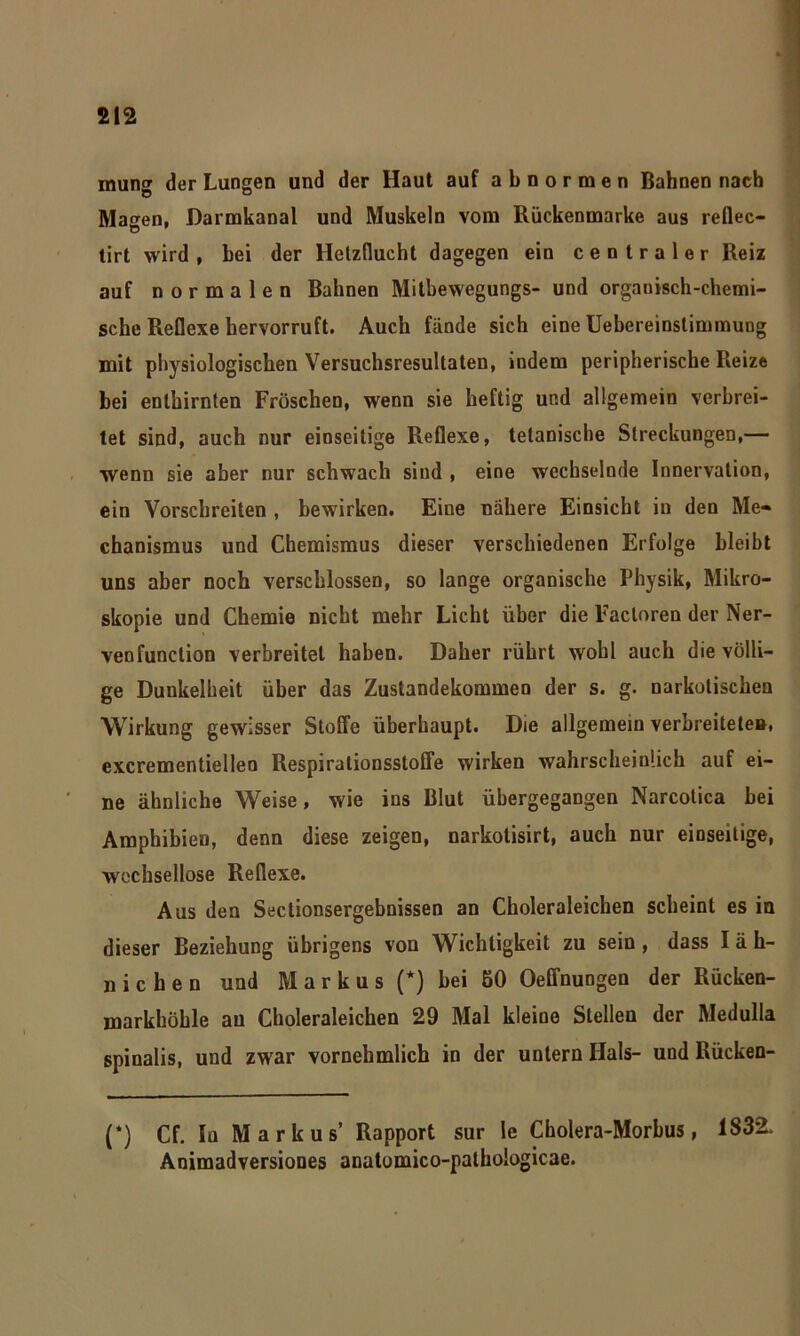 mung der Lungen und der Haut auf abnormen Bahnen nach Magen, Darmkanal und Muskeln vom Rückenmarke aus reflec- tirt wird , bei der Hetzflucht dagegen ein centraler Reiz auf normalen Bahnen Mitbewegungs- und organisch-chemi- sche Reflexe hervorruft. Auch fände sich eine Uebereinstimmung mit physiologischen Versuchsresultaten, indem peripherische Reize bei enthirnten Fröschen, wenn sie heftig und allgemein verbrei- tet sind, auch nur einseitige Reflexe, tetanische Streckungen,— wenn sie aber nur schwach sind , eine wechselnde Innervation, ein Vorschreiten , bewirken. Eine nähere Einsicht in den Me- chanismus und Chemismus dieser verschiedenen Erfolge bleibt uns aber noch verschlossen, so lange organische Physik, Mikro- skopie und Chemie nicht mehr Licht über die Facloren der Ner- venfunction verbreitet haben. Daher rührt wohl auch die völli- ge Dunkelheit über das Zustandekommen der s. g. narkotischen Wirkung gewisser Stoffe überhaupt. Die allgemein verbreitete», excrementielleo Respiralionsstoffe wirken wahrscheinlich auf ei- ne ähnliche Weise, wie ins Blut übergegangen Narcotica bei Amphibien, denn diese zeigen, narkotisirt, auch nur einseitige, wechsellose Reflexe. Aus den Sectionsergebnissen an Cboleraleichen scheint es in dieser Beziehung übrigens von Wichtigkeit zu sein , dass I ä h- nichen und M a r k u s (*) bei 50 Oeffnungen der Rücken- markhöhle au Choleraleichen 29 Mal kleine Stellen der Medulla spinalis, und zwar vornehmlich in der untern Hals- und Rücken- (*) Cf. In Markus’ Rapport sur le Cholera-Morbus, 183*2. Animadversiones anatomico-pathologicae.