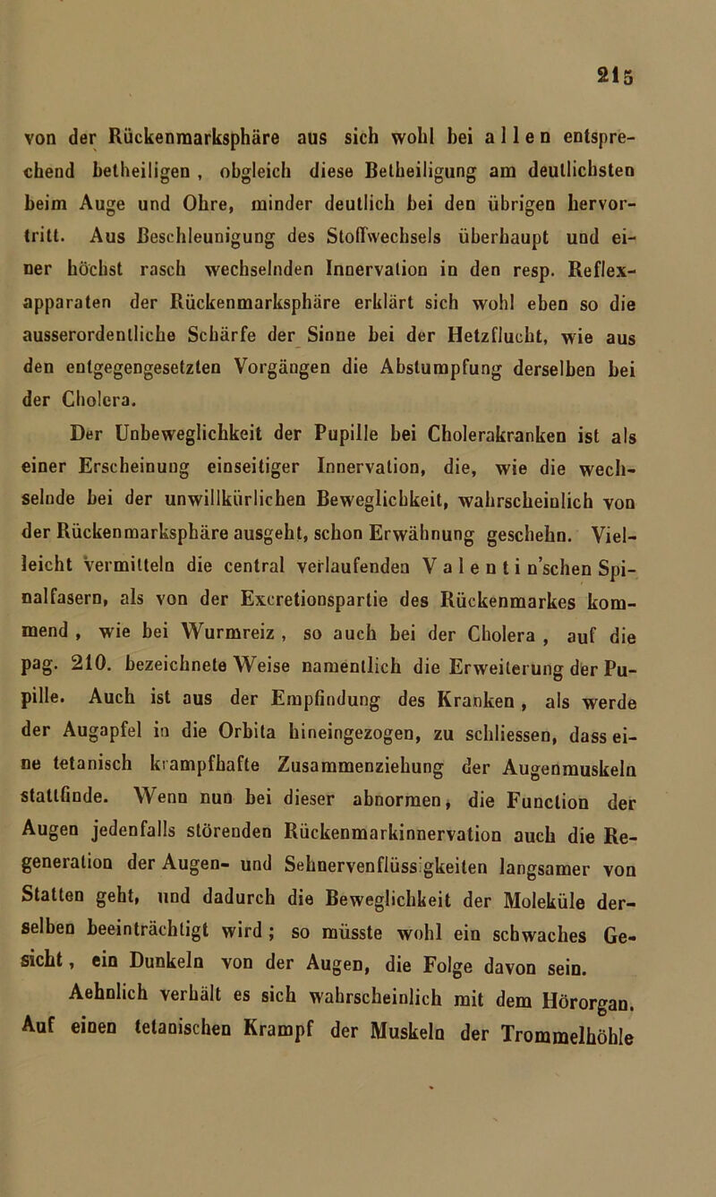 von der Rückenmarksphäre aus sich wohl hei allen entspre- chend betheiligen , obgleich diese Belheiligung am deutlichsten beim Auge und Ohre, minder deutlich bei den übrigen hervor- tritt. Aus Beschleunigung des Stoffwechsels überhaupt und ei- ner höchst rasch wechselnden Innervation in den resp. Reflex- apparaten der Rückenmarksphäre erklärt sich wohl eben so die ausserordentliche Schärfe der Sinne bei der Hetzflucht, wie aus den entgegengesetzten Vorgängen die Abstumpfung derselben bei der Cholera. Der Unbeweglichkeit der Pupille bei Cholerakranken ist als einer Erscheinung einseitiger Innervation, die, wie die wech- selnde bei der unwillkürlichen Beweglichkeit, wahrscheinlich von der Rückenmarksphäre ausgeht, schon Erwähnung geschehn. Viel- leicht Vermitteln die central verlaufenden V a 1 e n t i n’schen Spi- nalfasern, als von der Excretionspartie des Rückenmarkes kom- mend , wie bei Wurmreiz , so auch bei der Cholera , auf die pag. 210. bezeichnete Weise namentlich die Erweiterung der Pu- pille. Auch ist aus der Empfindung des Kranken , als werde der Augapfel in die Orbita hineingezogen, zu schliessen, dass ei- ne tetanisch krampfhafte Zusammenziehung der Augenmuskeln statlfinde. Wenn nun bei dieser abnormen, die Function der Augen jedenfalls störenden Rückenmarkinnervation auch die Re- generation der Augen- und Sehnervenflüssigkeiten langsamer von Statten geht, und dadurch die Beweglichkeit der Moleküle der- selben beeinträchtigt wird ; so müsste wohl ein schwaches Ge- sicht, ein Dunkeln von der Augen, die Folge davon sein. Aehnlich verhält es sich wahrscheinlich mit dem Hörorgan. Auf einen tetanischen Krampf der Muskeln der Trommelhöhle