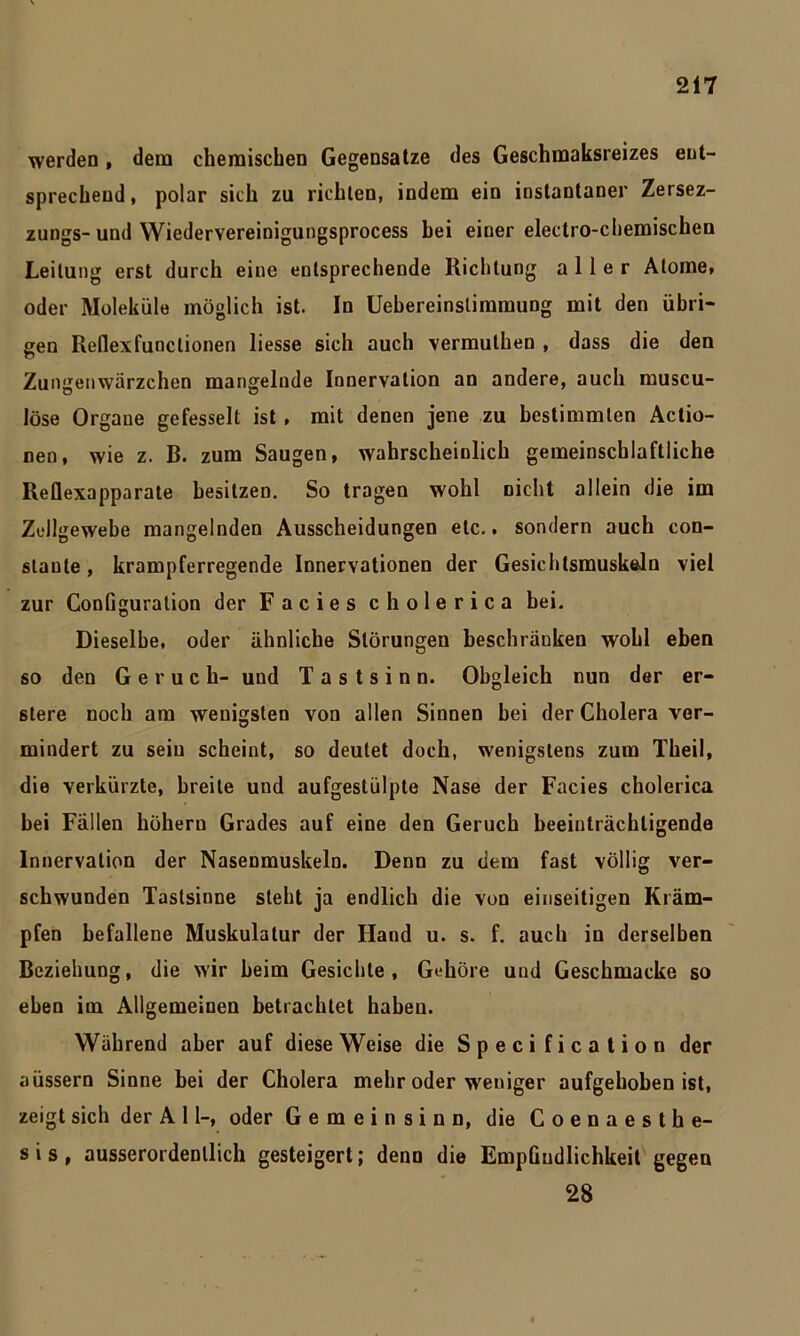 werden, dem chemischen Gegensätze des Geschmaksreizes ent- sprechend , polar sich zu richten, indem ein instantaner Zersez- zungs-und Wiedervereinigungsprocess bei einer electro-chemischen Leitung erst durch eine entsprechende Richtung aller Atome, oder Moleküle möglich ist. In Uebereinslimmung mit den übri- gen Reflexfunclionen liesse sich auch vermuthen , dass die den Zungenwärzchen mangelnde Innervation an andere, auch muscu- löse Organe gefesselt ist , mit denen jene zu bestimmten Actio- nen, wie z. B. zum Saugen, wahrscheinlich gemeinschlaftliche Reflexapparate besitzen. So tragen wohl nicht allein die im Zellgewebe mangelnden Ausscheidungen etc., sondern auch con- staute, krampferregende Innervationen der Gesichtsmuskeln viel zur Configuration der Facies cholerica bei. Dieselbe, oder ähnliche Störungen beschranken wohl eben so den Geruch- und Tastsinn. Obgleich nun der er- stere noch am wenigsten von allen Sinnen bei der Cholera ver- mindert zu sein scheint, so deutet doch, wenigstens zum Theil, die verkürzte, breite und aufgestülpte Nase der Facies cholerica bei Fällen hohem Grades auf eine den Geruch beeinträchtigende Innervation der Nasenmuskeln. Denn zu dem fast völlig ver- schwunden Tastsinne steht ja endlich die von einseitigen Kräm- pfen befallene Muskulatur der Hand u. s. f. auch in derselben Beziehung, die wir beim Gesichte, Gehöre und Geschmacke so eben im Allgemeinen betrachtet haben. Während aber auf diese Weise die Specification der aüssern Sinne bei der Cholera mehr oder weniger aufgehoben ist, zeigt sich der A 11-, oder Gemeinsinn, die Coenaesthe- s i s , ausserordentlich gesteigert; denn die Empfindlichkeit gegen 28