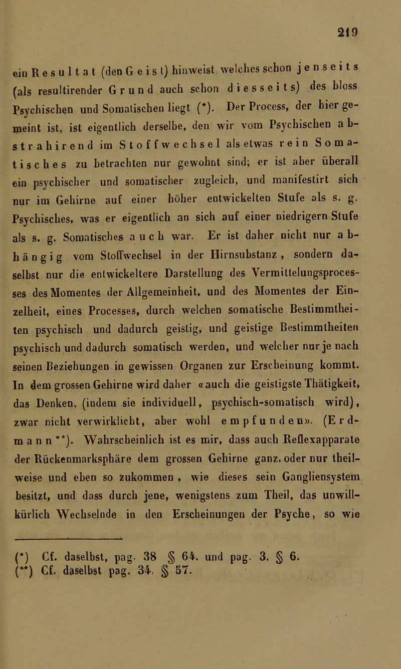 ein R e s u 1 t a t (den Geist) hiuweist welches schon jenseits (als resultirender Grund auch schon diesseits) des bloss Psychischen und Somalischen liegt (*). Der Process, der hier ge- meint ist, ist eigentlich derselbe, den wir vom Psychischen a b- strahirend im Stoffwechsel als etwas rein Soma- tisches zu betrachten nur gewohnt sind; er ist aber überall ein psychischer und somatischer zugleich, und manifestirt sich nur im Gehirne auf einer höher entwickelten Stufe als s. g. Psychisches, was er eigentlich an sich auf einer niedrigem Stufe als s. g. Somatisches auch war. Er ist daher nicht nur a b- hängig vom Stoffwechsel in der Hirnsubstanz, sondern da- selbst nur die entwickeltere Darstellung des Vermiltelungsproces- ses des Momentes der Allgemeinheit, und des Momentes der Ein- zelheit, eines Processes, durch welchen somatische Bestimmthei- ten psychisch und dadurch geistig, und geistige Bestimmtheiten psychisch und dadurch somatisch werden, und welcher nur je nach seinen Beziehungen in gewissen Organen zur Erscheinung kommt. In dem grossen Gehirne wird daher «auch die geistigste Thätigkeit, das Denken, (indem sie individuell, psychisch-somatisch wird), zwar nicht verwirklicht, aber wohl empfunden». (Erd- mann **). Wahrscheinlich ist es mir, dass auch Reflexapparale der Rückenmarksphäre dem grossen Gehirne ganz, oder nur theil- weise und eben so zukommen , wie dieses sein Gangliensystem besitzt, und dass durch jene, wenigstens zum Theil, das unwill- kürlich Wechselnde in den Erscheinungen der Psyche, so wie (*) Cf. daselbst, pag. 38 § 64. und pag. 3. § 6. (**) Cf. daselbst pag. 34. § 57.