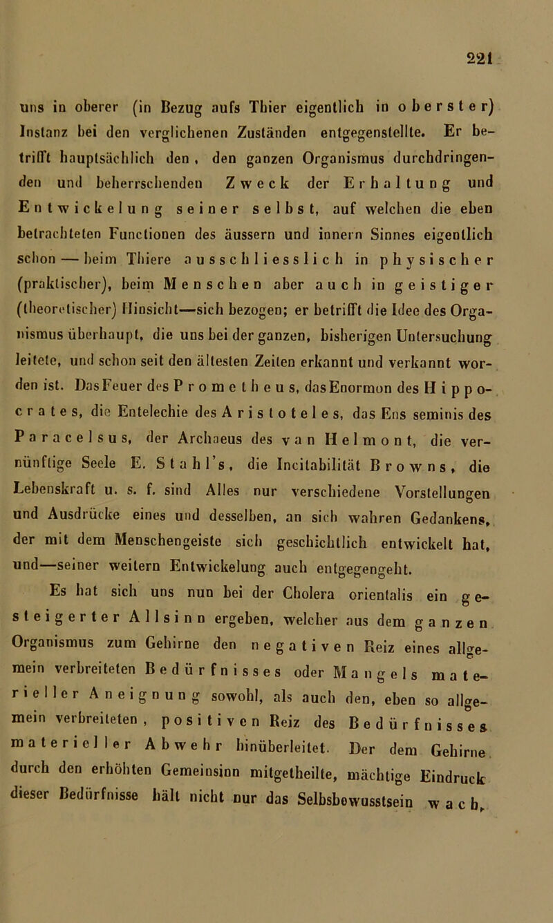 uns in oberer (in Bezug aufs Thier eigentlich in oberster) Instanz hei den verglichenen Zuständen entgegenstellte. Er be- O O O trifft hauptsächlich den , den ganzen Organismus durchdringen- den und beherrschenden Zweck der Erhaltung und Entwickelung seiner selbst, auf welchen die eben betrachteten Functionen des äussern und innern Sinnes eigentlich schon — heim Thiere ausschliesslich in physischer (praktischer), beim Menschen aber auch in geistiger (theoretischer) Hinsicht—sich bezogen; er betrifft die Idee des Orga- nismus überhaupt, die uns bei der ganzen, bisherigen Untersuchung leitete, und schon seit den ältesten Zeiten erkannt und verkannt wor- den ist. Das Feuer des Prometheus, dasEnormon desHippo- crates, die Entelechie des Aristoteles, das Ens seminis des Paracelsus, der Archaeus des van Ilelmont, die ver- nünftige Seele E. Stahl s, die Incilabililät Browns, die Lebenskraft u. s. f. sind Alles nur verschiedene Vorstellungen und Ausdrücke eines und desselben, an sich wahren Gedankens, der mit dem Menschengeiste sich geschichtlich entwickelt hat, und—seiner weitern Entwickelung auch entgegengeht. Es hat sich uns nun bei der Cholera orienlalis ein g e- steigerter Allsinn ergeben, welcher aus dem ganzen Organismus zum Gehn ne den negativen Reiz eines allge- mein verbreiteten Bedürfnisses oder Mangels mate- rieller Aneignung sowohl, als auch den, eben so allge- mein verbreiteten , posi ti ven Reiz des Bedürfnisses materieller Abwehr hinüberleitet. Der dem Gehirne durch den erhöhten Gemeinsinn mitgetheilte, mächtige Eindruck dieser Bedürfnisse hält nicht nur das Selbsbowusstsein w a c b