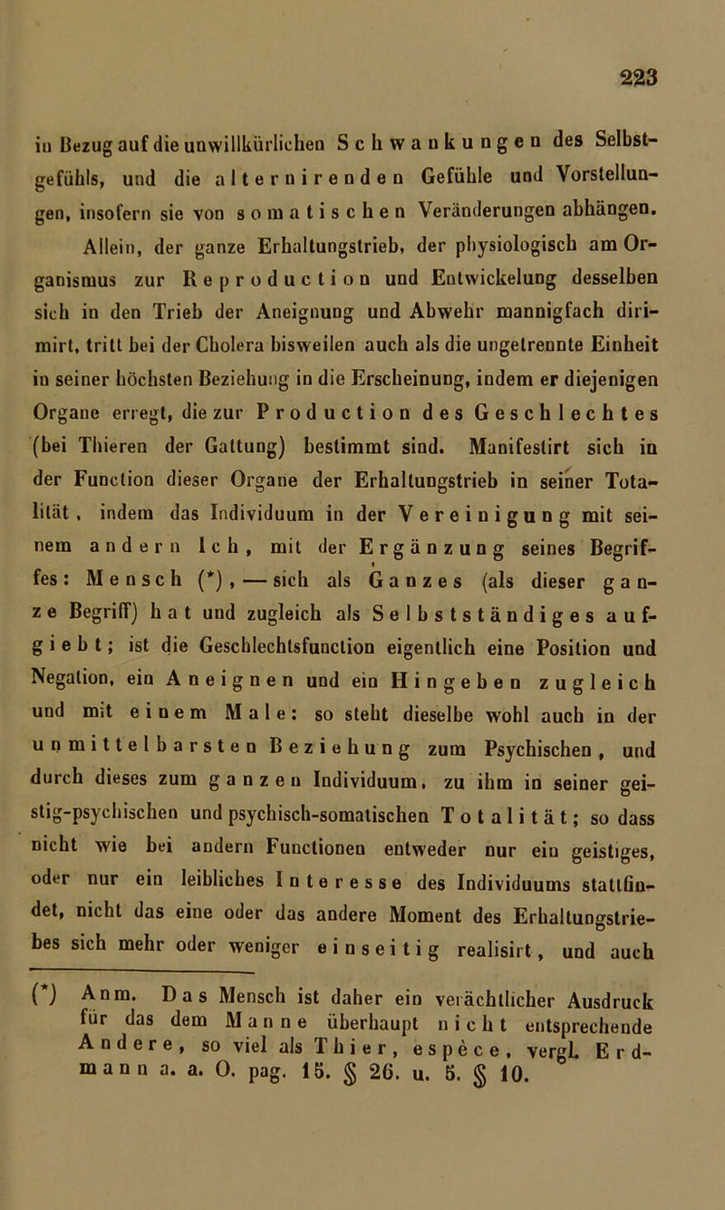 in Bezug auf die unwillkürlichen Schwankungen des Selbst- gefühls, und die alter uirenden Gefühle und Vorstellun- gen, insofern sie von somatischen Veränderungen ahhängen. Allein, der ganze Erhaltungstrieb, der physiologisch am Or- ganismus zur Re production und Entwickelung desselben sich in den Trieb der Aneignung und Abwehr mannigfach diri- mirt, tritt bei der Cholera bisweilen auch als die ungetrennte Einheit in seiner höchsten Beziehung in die Erscheinung, indem er diejenigen Organe erregt, die zur Production des Geschlechtes (bei Thieren der Gattung) bestimmt sind. Manifeslirt sich in der Function dieser Organe der Erhaltungstrieb in seiner Tota- lität , indem das Individuum in der Vereinigung mit sei- nem andern Ich, mit der Ergänzung seines Begrif- < fes: Mensch (*) , — sich als Ganzes (als dieser g a n- z e Begriff) hat und zugleich als Selbstständiges auf* g i e b t; ist die Gescblechtsfunclion eigentlich eine Position und Negation, ein A n e i g n e n und ein Hingeben zugleich und mit einem Male: so steht dieselbe wohl auch in der unmittelbarsten Beziehung zum Psychischen , und durch dieses zum ganzen Individuum, zu ihm in seiner gei- stig-psychischen und psychisch-somatischen Totalität; so dass nicht wie bei andern Functionen entweder nur ein geistiges, oder nur ein leibliches Interesse des Individuums statlGn- det, nicht das eine oder das andere Moment des Erhaltungstrie- bes sich mehr oder weniger einseitig realisirt, und auch () Anm. Das Mensch ist daher ein verächtlicher Ausdruck für das dem Manne überhaupt nicht entsprechende Andere, so viel als Thier, espece, vergl. E r d- mann a. a. 0. pag. 15. § 26. u. 5. § 10.