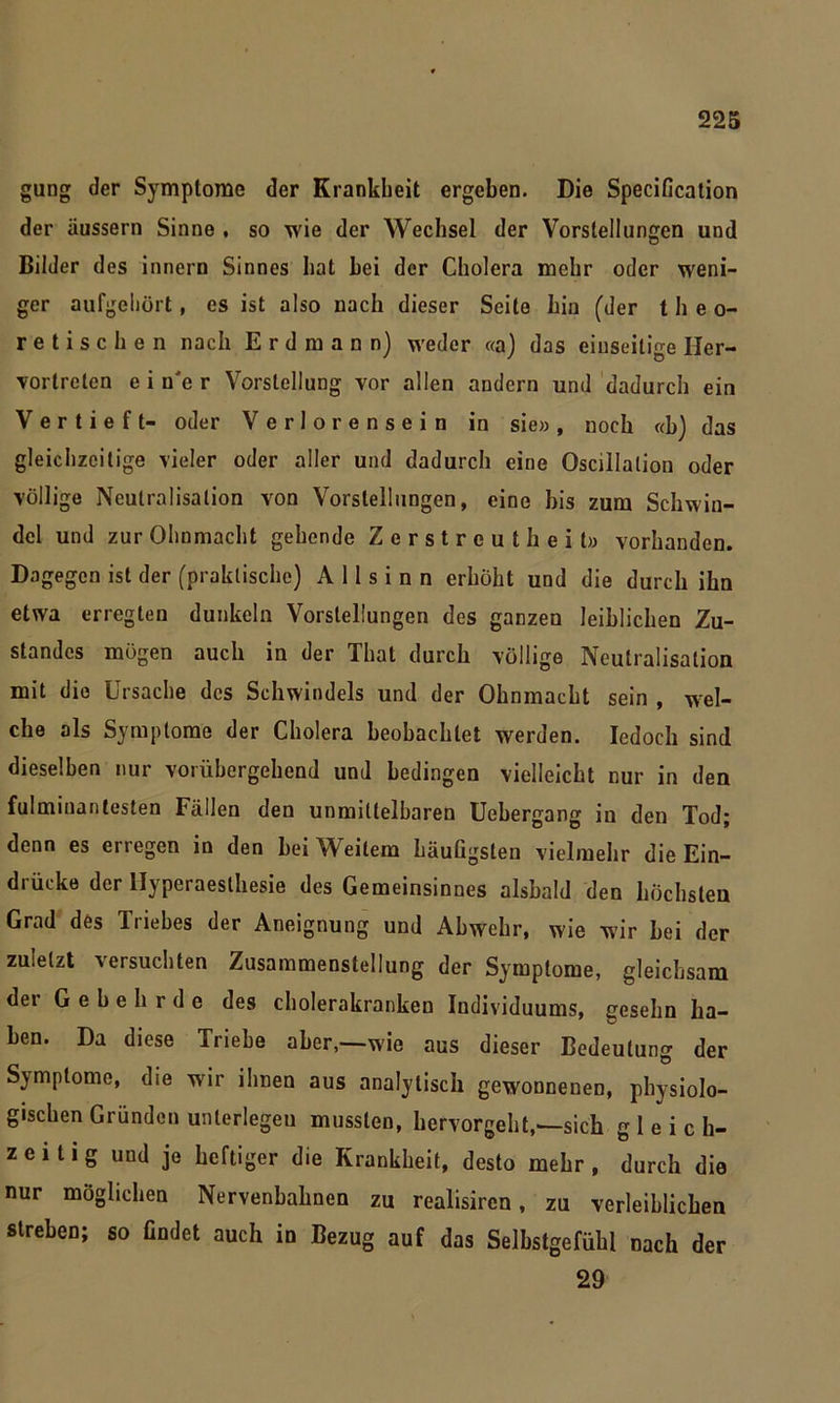 gung der Symptome der Krankheit ergeben. Die SpeciGcation der üussern Sinne , so wie der Wechsel der Vorstellungen und Bilder des innern Sinnes hat hei der Cholera mehr oder weni- ger aufgehört, es ist also nach dieser Seite hin (der theo- retischen nach E r d m a n n) weder «a) das einseitige Iler- vortreten e i n'e r Vorstellung vor allen andern und dadurch ein Vertieft- oder Verlorensein in sie», noch «b) das gleichzeitige vieler oder aller und dadurch eine Oscillalion oder völlige Neutralisation von Vorstellungen, eine his zum Schwin- del und zur Ohnmacht gehende Zerstreutheit» vorhanden. Dagegen ist der (praktische) A 11 s i n n erhöht und die durch ihn etwa erregten dunkeln Vorstellungen des ganzen leiblichen Zu- standes mögen auch in der Thal durch völlige Neutralisation mit die Ursache des Schwindels und der Ohnmacht sein , wel- che als Symptome der Cholera beobachtet werden. Iedoch sind dieselben nur vorübergehend und bedingen vielleicht cur in den fulminantesten Fällen den unmittelbaren Uehergang in den Tod; denn es enegen in den hei Weitem häufigsten vielmehr die Ein- drücke der llyperaeslhesie des Gemeinsinnes alsbald den höchsten Grad des Triebes der Aneignung und Abwehr, wie wir hei der zuletzt ersuchten Zusammenstellung der Symptome, gleichsam der Gehehrde des cholerakranken Individuums, gesehn ha- ben. Da diese Triebe aber,—wie aus dieser Bedeutung der S)mptome, die wir ihnen aus analytisch gewonnenen, physiolo- gischen Gründen unterlegen mussten, hervorgeht,—sich gleich- zeitig und je heftiger die Krankheit, desto mehr, durch die nur möglichen Nervenbahnen zu realisiren, zu verleiblichen streben; so findet auch in Bezug auf das Selbstgefühl nach der 29