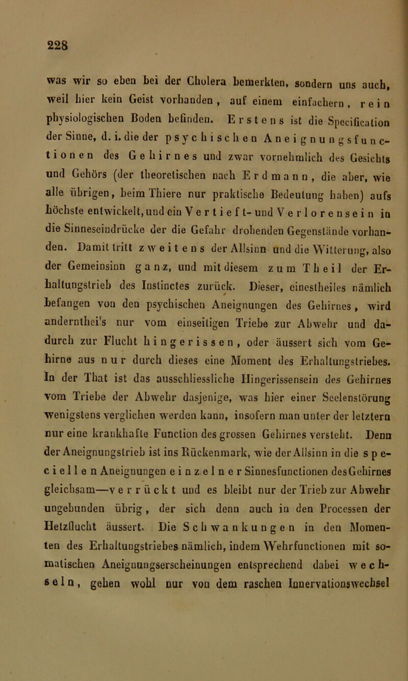 was wir so ebca bei der Cholera bemerkten, sondern uns auch, weil hier kein Geist vorhanden , auf einem einfachem , rein physiologischen Boden befinden. Erstens ist die Specificalion der Sinne, d. i. die der psychischen Aneignungsfunc- tionen des Gehirnes und zwar vornehmlich des Gesichts und Gehörs (der theoretischen nach E r d m a n n , die aber, wie alle übrigen, beim Thiere nur praktische Bedeutung haben) aufs höchste entwickelt, und ein V e r t i e f t- und V e r 1 o r e n s e i n in die Sinneseindrücke der die Gefahr drohenden Gegenstände vorhan- den. Damit tritt zweitens der Allsinn und die Witterung, also der Gemeinsinn ganz, und mit diesem zum Th eil der Er- haltungstrieb des Instinctes zurück. Dieser, cineslheiles nämlich ✓ Befangen von den psychischen Aneignungen des Gehirnes , wird anderntheüs nur vom einseitigen Triebe zur Abwehr und da- durch zur Flucht hingerissen, oder äussert sich vom Ge- hirne aus nur durch dieses eine Moment des Erhaltungstriebes. In der That ist das ausschliessliche Ilingerissensein des Gehirnes vom Triebe der Abwehr dasjenige, was hier einer Scelenslörung wenigstens verglichen werden kann, insofern man unter der letztem nur eine krankhafte Function des grossen Gehirnes versteht. Denn der Aneignungslrieb ist ins Rückenmark, wie der Allsinn in die spe- c i e 11 e n Aneignungen einzelner Sinnesfunctionen desGehirnes gleichsam—v errückt und es bleibt nur der Trieb zur Abwrehr ungebunden übrig, der sich denn auch iu den Processen der Hetzllucht äussert. Die Schwankungen in den Momen- ten des Erhaltungstriebes nämlich, indem Wehrfunclionen mit so- matischen Aneiguungserscheinungen entsprechend dabei wech- seln, gehen wohl nur von dem raschen Innervationswecbsel