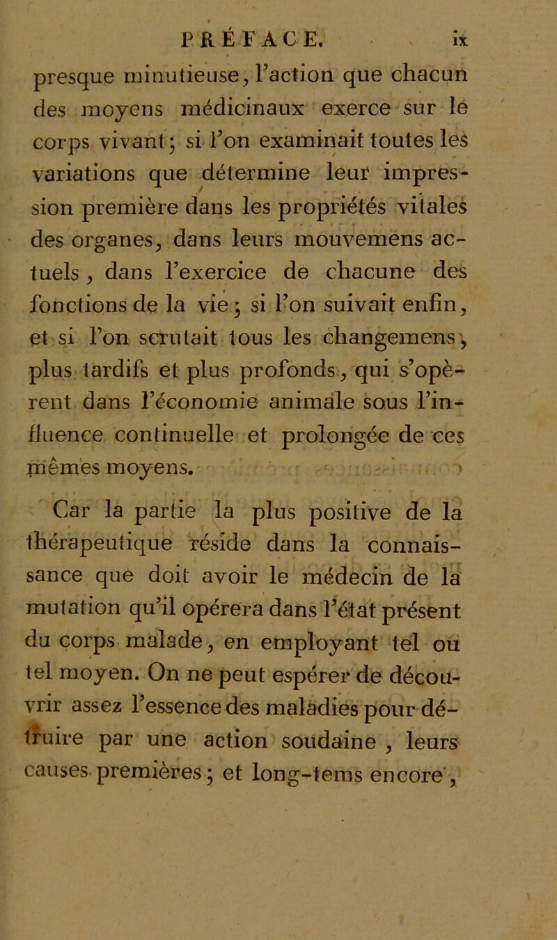 presque minutieuse, Faction que chacun des moyens médicinaux exerce sur le corps vivant ; si l’on examinait toutes les variations que détermine leur impres- sion première dans les propriétés vitales des organes, dans leurs mouvemens ac- tuels , dans l’exercice de chacune des fonctions de la vie ; si l’on suivait enfin, et si l’on scrutait tous les changemens, plus tardifs et plus profonds, qui s’opè- rent dans l’économie animale sous l’in- fluence continuelle et prolongée de ces mêmes moyens. Car la partie la plus positive de la thérapeutique réside dans la connais- sance que doit avoir le médecin de la mutation qu’il opérera dans l’état présent du corps malade, en employant tel ou tel moyen. On ne peut espérer de décou- vrir assez l’essence des maladies pour dé- truire par une action soudaine , leurs causes premières ; et long-tems encore ,