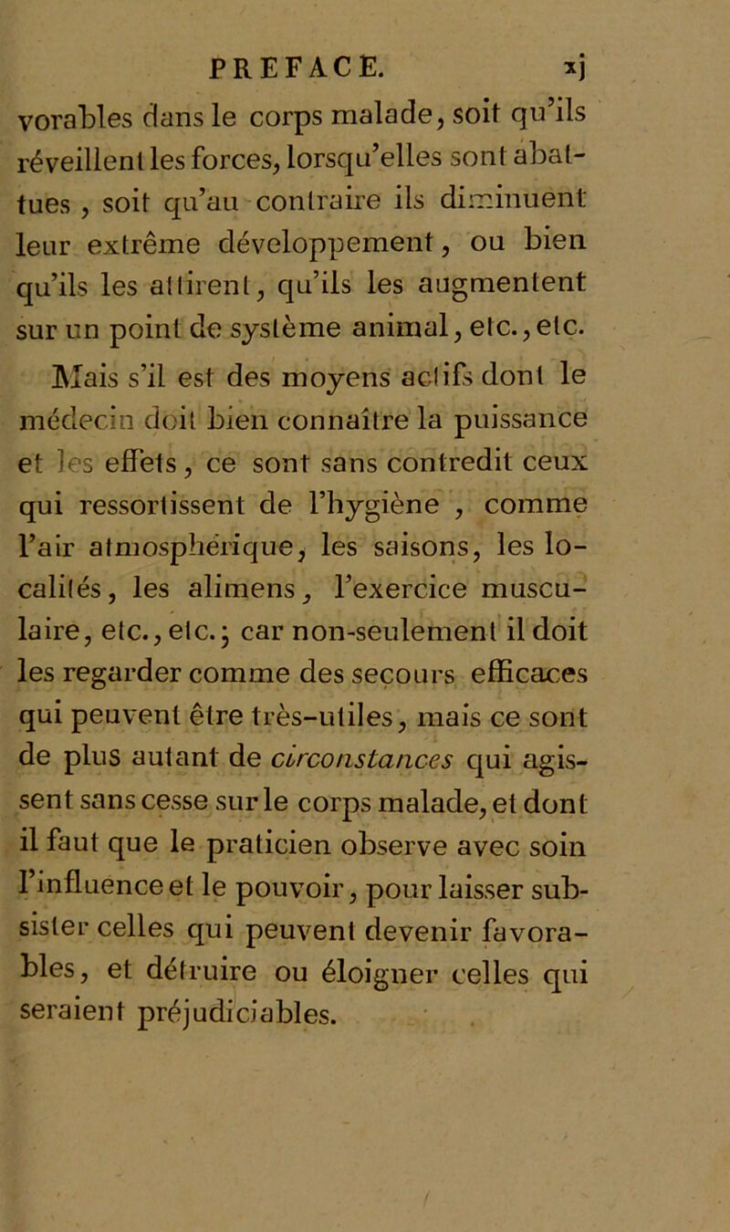 vorables dans le corps malade, soit qu’ils réveillent les forces, lorsqu’elles sont abat- tues , soit qu’au contraire ils diminuent leur extrême développement, ou bien qu’ils les attirent, qu’ils les augmentent sur un point de système animal, etc.,etc. Mais s’il est des moyens actifs dont le médecin doit bien connaître la puissance et les effets, ce sont sans contredit ceux qui ressortissent de l’hygiène , comme l’air atmosphérique; les saisons, les lo- calités, les alimens, l’exercice muscu- laire, etc., etc.; car non-seulement il doit les regarder comme des secours efficaces qui peuvent être très-utiles, mais ce sont de plus autant de circonstances qui agis- sent sans cesse sur le corps malade, et dont il faut que le praticien observe avec soin l’influence et le pouvoir, pour laisser sub- sister celles qui peuvent devenir favora- bles, et détruire ou éloigner celles qui seraient préjudiciables.