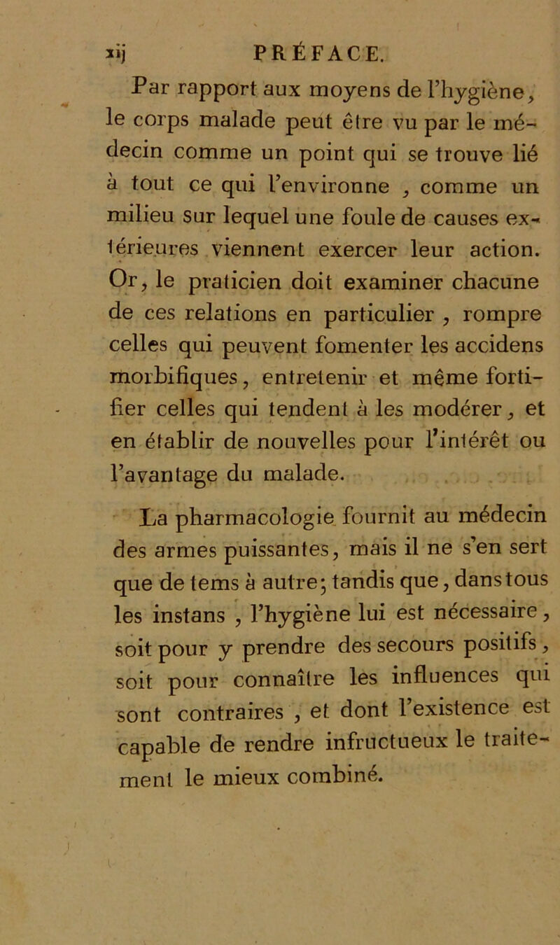 Par rapport aux moyens de l’hygiène, le corps malade peut êlre vu par le mé- decin comme un point qui se trouve lié à tout ce qui l’environne , comme un milieu sur lequel une foule de causes ex- térieures viennent exercer leur action. Or, le praticien doit examiner chacune de ces relations en particulier , rompre celles qui peuvent fomenter les accidens morbifiques, entretenir et même forti- fier celles qui tendent à les modérer, et en établir de nouvelles pour f intérêt ou l’avantage du malade. La pharmacologie fournit au médecin des armes puissantes, mais il ne s’en sert que de tems à autre; tandis que, dans tous les instans , l’hygiène lui est nécessaire, soit pour y prendre des secours positifs, soit pour connaître les influences qui sont contraires , et dont l’existence est capable de rendre infructueux le traite- ment le mieux combiné.