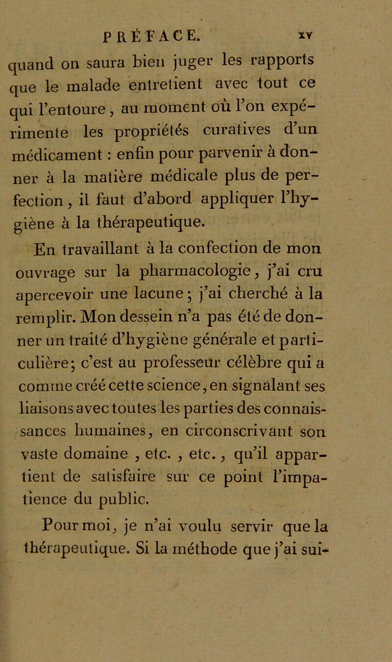 quand on saura bien juger les rapports que le malade entretient avec tout ce qui l’entoure 7 au moment où l’on expé- rimente les propriétés curatives d’un médicament : enfin pour parvenir à don- ner à la matière médicale plus de per- fection , il faut d’abord appliquer l’hy- giène à la thérapeutique. En travaillant à la confection de mon ouvrage sur la pharmacologie, j’ai cru apercevoir une lacune ; j’ai cherché à la remplir. Mon dessein n’a pas été de don- ner un traité d’hygiène générale et parti- culière; c’est au professeur célèbre qui a comme créé cette science, en signalant ses liaisons avec toutes les parties des connais- sances humaines, en circonscrivant son vaste domaine , etc. , etc. > qu’il appar- tient de satisfaire sur ce point l’impa- tience du public. Pour moi;, je n’ai voulu servir que la thérapeutique. Si la méthode que j’ai sui-