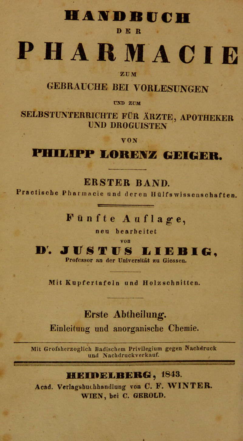 DER PHARMACIE ZUM GEBRAUCHE BEI VORLESUNGEN und zum SELBSTUNTERRICHTE FÜR ÄRZTE, APOTHEKER UND DROGUISTEN ■* VON PHILIPP IOREIZ bEIGEtt. ERSTER BAND. Prnctische Pharinacie und deren II ülfs Wissenschaften. Fünfte Auflage, nen bearbeitet von ». JIJSTÜS LIEBIC, Professor an der Universität zu Giessen. Mit Kupfertafeln und Holzschnitten. Erste Abtheilung. Einteilung und anorganische Chemie. Mit Grofsherzoglich Badischem Privilegium gegen Nachdruck und Nachdruckverkauf. HEIDEIiBERG, 1843. Acad. Verlagsbuchhandlung von C. F. WINTER. WIEN, bei C. GEROLD.