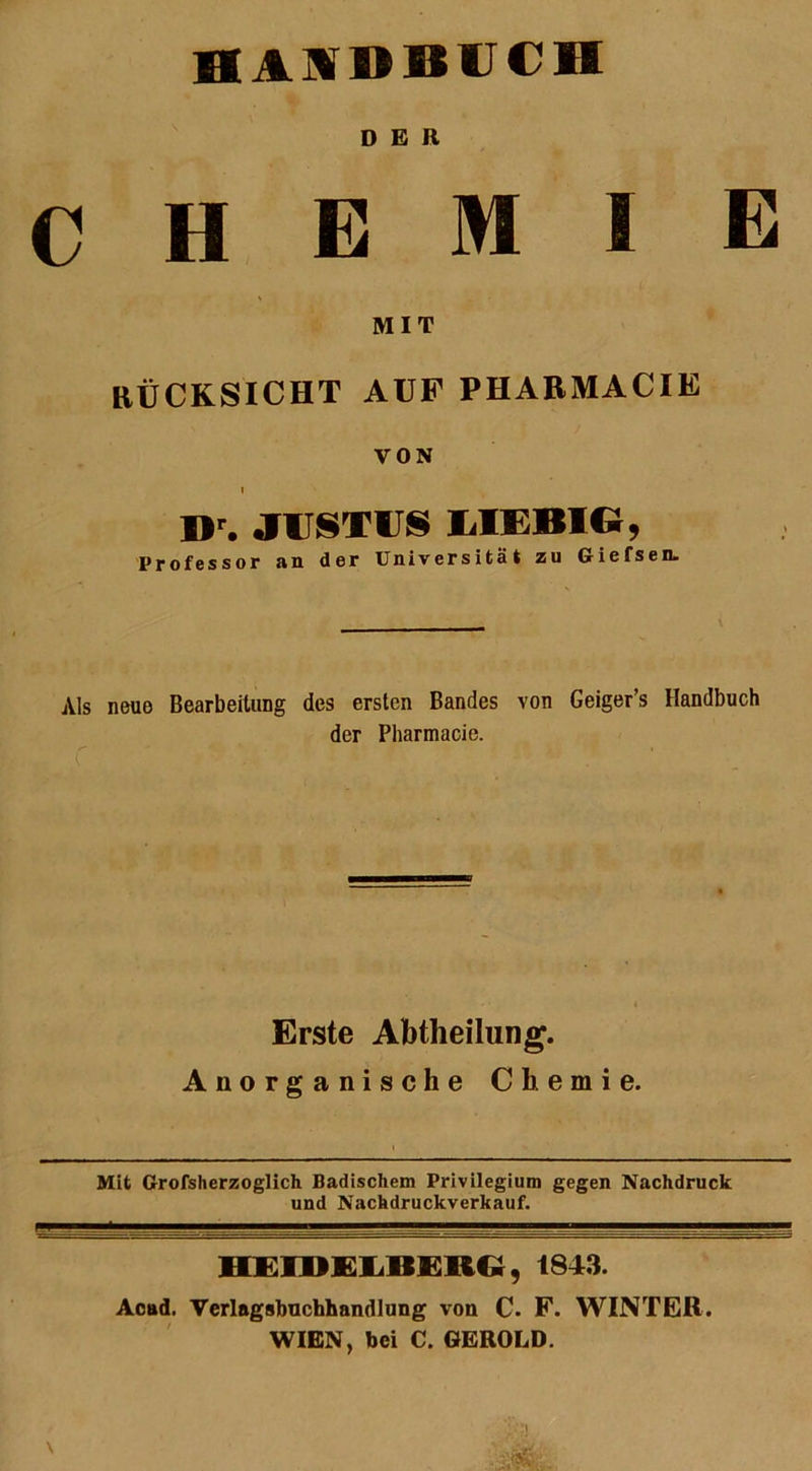 DER CHEMIE MIT RÜCKSICHT AUF PHARMACIE VON I Dr. JUSTIIS MEBIG, Professor an der Universität zu Giefsen. Als neue Bearbeitung des ersten Bandes von Geiger’s Handbuch der Pharmacie. Erste Abtheilung. Anorganische Chemie. Mit Grofsherzoglich Badischem Privilegium gegen Nachdruck und Nachdruckverkauf. HEIDELBERG, 1343. Acttd. Verlagsbuchhandlung von C. F. WINTER. WIEN, bei C. GEROLD.