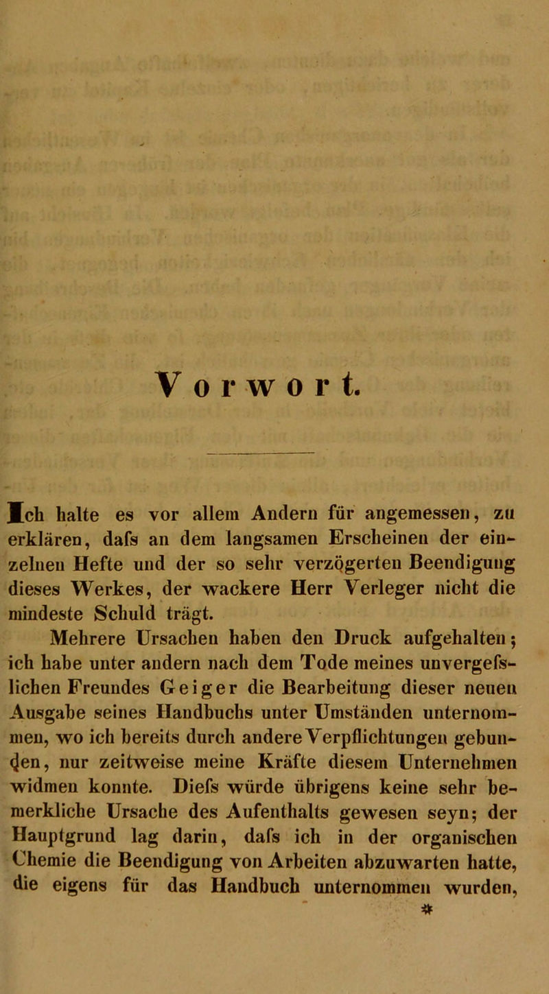 V o r w o r t. Ich halte es vor allem Andern für angemessen, zu erklären, dafs an dem langsamen Erscheinen der ein- zelnen Hefte und der so sehr verzögerten Beendigung dieses Werkes, der wackere Herr Verleger nicht die mindeste Schuld trägt. Mehrere Ursachen haben den Druck aufgehalten$ ich habe unter andern nach dem Tode meines unvergefs- lichen Freundes Geiger die Bearbeitung dieser neuen Ausgabe seines Handbuchs unter Umständen unternom- men, wo ich bereits durch andere Verpflichtungen gebun- den, nur zeitweise meine Kräfte diesem Unternehmen widmen konnte. Diefs würde übrigens keine sehr be- merkliche Ursache des Aufenthalts gewesen seyn; der Hauptgrund lag darin, dafs ich in der organischen Chemie die Beendigung von Arbeiten abzuwarten hatte, die eigens für das Handbuch unternommen wurden, *
