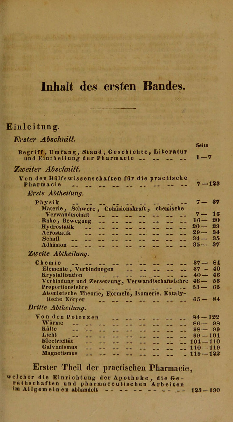 Inhalt des ersten Bandes Einleitung. Erster Abschnitt. Begriff, Umfang, Stand, Geschichte, Literatur und Eintheilung der Pharmacie — /weiter Abschnitt. Von den Hülfs Wissenschaften für die practische Pharmacie «. __ __ __ -- Erste Abtheilung. Physik __ __ .. -- Materie, Schwere, Cohäsionskraft, chemische Verwandtschaft __ __ -- „ Ruhe, Bewegung __ __ -- __ Hydrostatik „ __ Aerostatik __ __ __ „ „ Schall Adhäsion __ „ __ .. __ Zweite Abtheilung. Chemie __ __ Elemente, Verbindungen __ __ Krystallisation __ Verbindung und Zersetzung, Verwandtschaftslehre Proportionslehre __ __ __ Atomistische Theorie, Formeln, Isomerie. Kataly- tische Körper __ __ __ Dritte Abtheilung. Von den Potenzen Wärme __ __ __ __ Kälte __ __ __ __ __ __ Licht .. „ __ __ Electricitüt __ __ __ Galvanismus .. .. __ .. __ Magnetismus __ __ Erster Theil der practischen Pharmacie welcher die Einrichtung der Apotheke, die Ge- räthschäften und pharmaceutisclien Arbeiten im Al lgem e i n en abhandelt — -- — — Seite 1—7 7 —133 7—37 7— 16 16— 30 20— 29 29— 31 34— 35 35— 37 37— 84 37 - 40 40— 46 46— 53 53— 65 65— 84 84 — 133 86— 98 98— 99 99 — 104 104 — 110 110 — 119 119 — 122 123 — 190