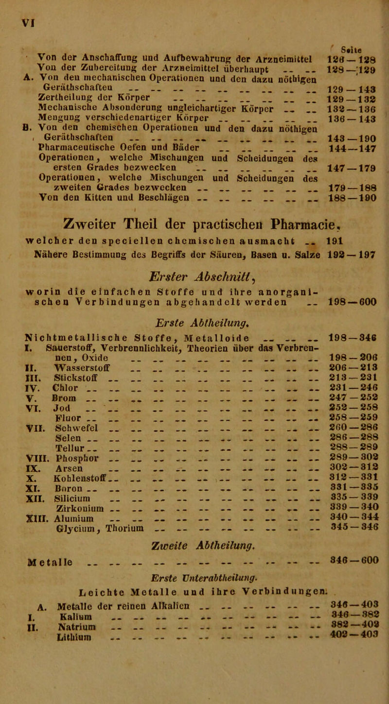 Von der Anschaffung und Aufbewahrung der Arzneimittel 128—188 Von der Zubereitung der Arzneimittel überhaupt -- -- 128—;129 A. Von den mechanischen Operationen und den dazu nötbigen Geräthschafteu _. __ __ __ __ __ __ \29 143 Zertheilung der Körper __ . _ __ __ __ __ ~~ 129 132 Mechanische Absonderung ungleichartiger Körper II II 132 — 136 Mengung verschiedenartiger Körper __ __ __ 136—143 B. Von den chemischen Operationen und den dazu nöthigen , Gerätschaften __ ._ .. __ __ __ __ 143—190 Pharmaceutische Oefen und Bäder __ __ I_ 144—147 Operationen, welche Mischungen und Scheidungen des ersten Grades bezwecken _. __ __ __ 147 —179 Operationen, welche Mischungen und Scheidungen des zweiten Grades bezwecken __ __ 179 —188 Von den Kitten und Beschlägen „ __ 188 —190 I Zweiter Theil der practischen Pharmacie, welcher den speciellen chemischen ausmacht 191 Nähere Bestimmung des Begriffs der Säuren, Basen u. Salze 192—197 Erster Abschnitt, worin die einfachen Stoffe und ihre anorgani- schen Verbindungen abgehandclt werden __ 198 — 600 Erste Abtheilung. Nichtmetallische Stoffe, Metalloide __ 198 — 346 I. Sauerstoff, Verbrennlichkeit, Theorien über das Verbren- nen, Oxide . _ __ __ __ __ „ __ __ 198 — 208 II. Wasserstoff ._ __ . _ __ 206 — 213 III. Stickstoff 213 — 231 IV. Chlor 231—246 V. Brom __ _. __ _. -. 247—252 VI. Jod .. __ .. __ ._ .. -- -- 252 — 258 Fluor __ __ __ __ __ __ „ 258—259 VII. Schwefel .. ._ 260 — 286 Selen __ .. __ .. __ __ -- __ 286—288 Tellur.. __ _. .. .. .. .. 288 — 289 VIII. Phosphor 289—302 IX. Arsen ._ .. .. ._ — -- — -- — 302 — 312 X. Kohlenstoff.. - -- -- 312 — 331 XI. Boron ._ __ ._ — -- -- — __ — 331—335 XII. Silicium - -- -. 335 — 339 Zirkonium -- -- -- -- -- -- -- -- .- 389 — 340 XIII. Alumiuin _. .. — -- -- -- -- — -- — 340—344 GJycium, Thorium — -- -- -- -- -- -- 345 — 346 Ziceile Abtheilung. Metalle .. .. -- — -- — - -- 346 — 600 A. I. II. Erste Vnterabtheilung. Leichte Metalle und ihre Verbindungen. Metalle der reinen Alkalien Kalium .. — — Natrium -- -- Lithium -- -- -- 348 — 403 348 — 382 882—402 402 — 403