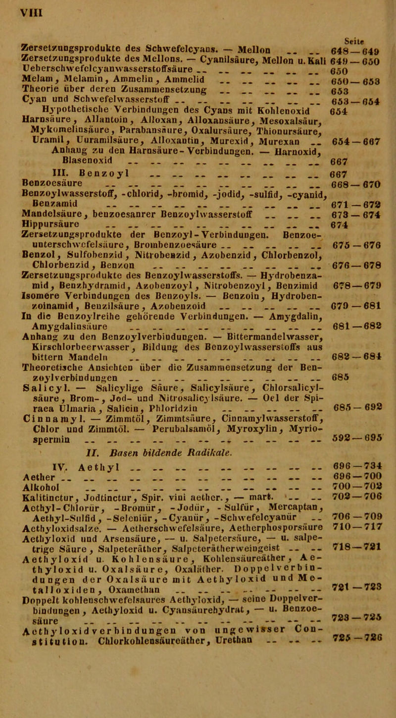 Zersetzungsprodukte des Schwefelcyans. — Mellon __ 648 —«49 Zersetzungsprodukte des Mellons. — Cyanilsäure, Mellon u.Kali 649 — 650 Ueberschwefclcyanwasserstoffsäure __ __ __ __ __ 050 MeJam, Melamin, Amnieliu, Ammclid ” 550 053 Theorie über deren Zusammensetzung __ __ __ __ ___ 053 Cyan und Schwefelwasserstoff __ _. __ __ __ __ 053 054 Hypothetische Verbindungen des Cyans mit Kohlenoxid ' 654 Harnsäure, Allantoin, Alloxan, Alloxansäure, Mesoxalsäur, Mykomeliusäure, Parabansnure, Oxalursäure, Thionursäure, Cramil, Uuramilsäure, Alloxantin, Murexid, Murexan 654 — 667 Anliaug zu den Harnsäure-Verbindungen. — Uarnoxid, Blasenoxid __ __ __ __ __ __ __ 007 III. Benzoyl __ __ 667 Benzoesäure __ __ __ __ __ __ 668—670 Benzoylwasserstoff, -clilorid, -broinid, -jodid, -sulfid, -cyanid, Benzamid __ __ __ .. __ 671—670 Mandelsäure, benzoesanrer Benzoylwasserstoff __ __ __ 673—674 Hippursäure __ __ __ __ .. .. __ .. 074 Zersetzungsprodukte der Benzoyl-Verbindungen. Benzoe- unterschwcfelsäure, Brombenzoesäure.. __ .. .. 675—676 Benzol, Sulfobenzid, NitrobeBzid, Azobenzid, Chlorbenzol, Zersetzuugsprodukte des Benzoyl Wasserstoffs. — Hydrobenza- mid , Benzhydramid, Azobenzoyl , Nitrobenzoyl, Benzimid 678 — 679 Isomere Verbindungen des Benzoyls. — Benzoin, Hydroben- zoinamid, Benzilsäure, Azobenzoid 679 — 681 In die Benzoylreihe gehörende Verbindungen. — Amygdalin, Amygdalinsäure ._ .. .. .. _. 681—682 Anhang zu den Benzoylverbindungen. — Bittermandelwasser, Kirschlorbeerwasser, Bildung des Benzoylwasserstoffs aus bittern Mandeln __ .. _. .. .. .. .. ._ 682 — 684 Theoretische Ansichten über die Zusammensetzung der Ben- zoylverbindungen .. .. .. .. .. 685 Salicyl. — Salicjdige Säure, Salicylsäure, Chlorsalicyl- säure, Brom-, Jod- und Nitrosalicylsäure. — Oel der Spi- raca Ulmaria, Saliciu, Phloridzin .. __ 685— 692 Cinnarayl. — Zimmtöl, Zimmtsäure, CinnamylWasserstoff, Chlor und Zimmtöl. — Perubalsamöl, Myroxylin, Myrio- speruiin __ .. __ -- -- 592—695 II. Basen bildende Radikale. iy. Aetliyl Aether .. __ .. __ -- -- — Alkohol ._ __ _. .. — -- -- -- Kalitinctur, Jodtinctur, Spir. vini aether., — mart. Aothyl-Cltlorür, -Bromür, -Jodiir, -Sulfur, Mercaptan, Aethyl-Sulfid, -Selcniür, -Cyaniir, -Schwefelcyanür ._ Aethyloxidsalze. — Aetherschwefelsäure, Aetherphosporsäure Aethyloxid und Arsensäure, — u. Salpetersäure, — u. salpe- trige Säure, Salpeteräther, Salpeterätherweingeist __ -- Aethyloxid u. Kohlensäure, Kohlensäureäther, Ae- thyloxid u. Oxalsäure, Oxaläther. Doppelverbin- dungen der Oxalsäure mit Aethyloxid und Me- talloxiden, Oxainethan Doppelt kohlenschwefelsaures Aethyloxid, — seine Doppelver- bindungen , Aethyloxid u. Cyansäurehydrat, — u. Benzoe- säure .. .. -- -- -- -- -- -- ---- Acthyloxidverbindungen von ungewisser Con- stitution. Chlorkohlensäuroäther, Uretban -- 696—734 696 — 700 700 — 702 702 — 706 706 — 709 710—717 718 — 721 721 —723 723 — 725 725-726