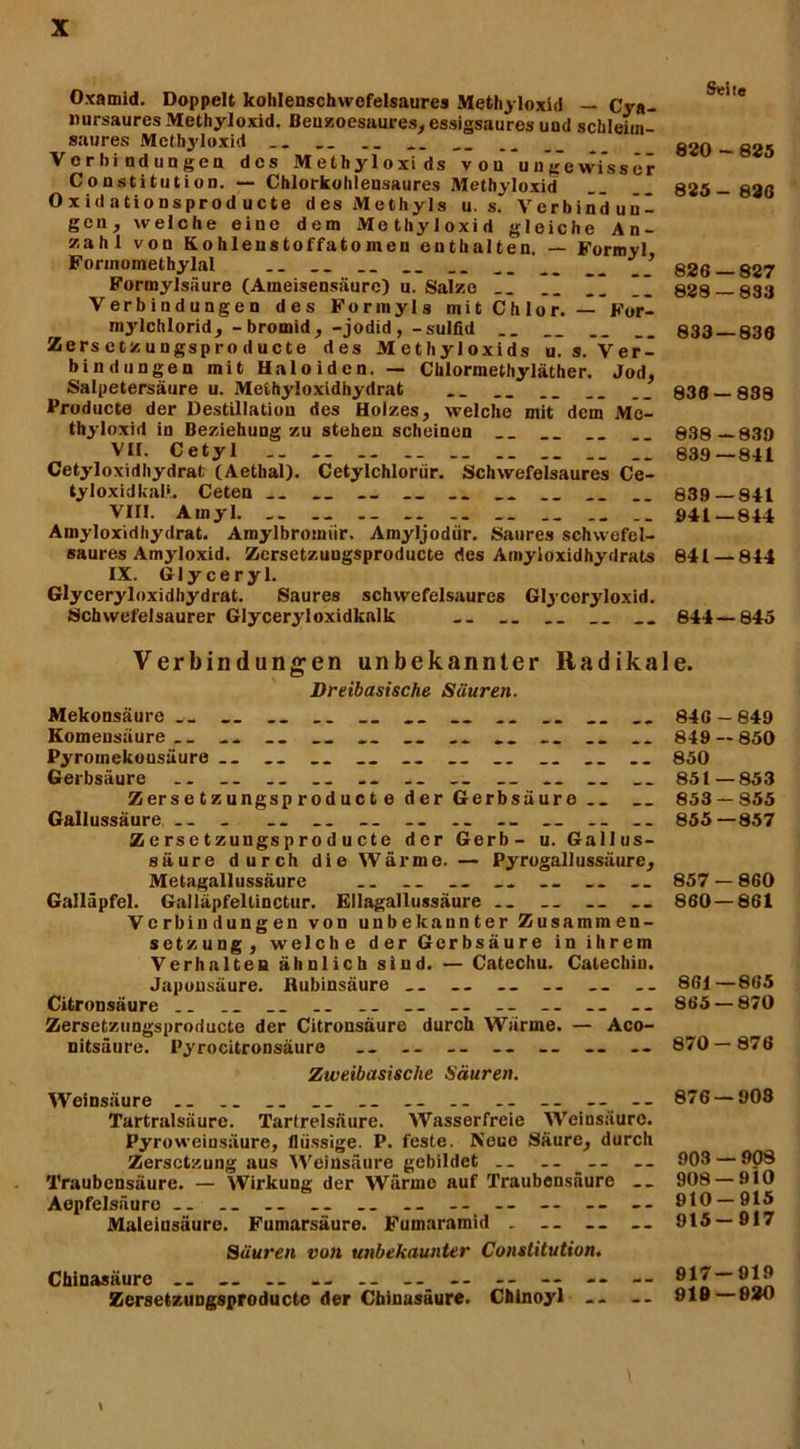 Oxamid. Doppelt kohlenschwcfelsaures Methyloxid — Cya- nursaures Methyloxid. Benzoesaures, essigsaures und schleim^ saures Methyloxid _ __ Vcrhiodungca des Methyloxids vou ungewisser Constitution. — Chlorkohlensaures Methyloxid Oxidationsprod ucte des Methyls u. s. Verbindun- gen, welche eine dem Methyloxid gleiche An- zahl von Kohlenstoffatoinen enthalten. — Formyl, Forinomethylal __ __ __ __ .. __ __ __ ’ Formylsäure (Ameisensäure) u. Salze __ ”” Verbindungen des Formyls mit Chlor. — For- mj'lchlorid, -bromid, -jodid, -sulfid Zersctzungsproducte des Methyloxids u. s. Ver- bindungen mit Haloiden. — Chlormethyläther. Jod, Salpetersäure u. Meühyloxidhydrat Producte der Destillation des Holzes, welche mit dem Me- thyloxid in Beziehung zu stehen scheinen __ VH. Cetyl I.  Cetyloxidhydrat (Aethal). Cetylchloriir. Schwefelsaures Ce- tyloxidkal*. Ceten __ „ __ __ Viri. Ainyl __ .. .1 Amyloxidhydrat. Amylbromiir. Amyljodiir. Saures schwefel- saures Amyloxid. Zcrsetzungsproducte des Amyloxidhydrats IX. Glyceryl. Glyceryloxidhydrat. Saures schwefelsaures Glycoryloxid. Schwefelsaurer Glyceryloxidkalk ... __ Verbindungen unbekannter Radika Dreibasische Säuren. Mekonsäure __ __ .. .. Komeusäure .. __ Pyrotnekousäure Gerbsäure .. __ __ .. .. __ __ Zerse tzungsp roduct e der Gerbsäure Gallussäure .. _ .. .. Zersetzungsprod ucte der Gerb- u. Gallus- säure durch die Wärme. — Pyrogallussäure, Metagallussäure .. .. __ Galläpfel. Galläpfeltinctur. Ellagallussäure .. Verbindungen von unbekannter Zusammen- setzung, welche der Gerbsäure in ihrem Verhalten ähnlich sind. — Catcchu. Catechin. Japonsäure. Bubinsäure __ .. — Citronsäure __ __ .. __ -- -- -- Zersetzungsprod ucte der Citronsäure durch Wärme. — Aco- nitsäure. Pyrocitronsäure -- -- -- -- -- -- Zweibasische Säuren. Weinsäure .. __ .. .. -- - - - - Tartralsäure. Tartrelsäure. Wasserfreie Weinsäure. Pyroweiusäure, flüssige. P. feste. Neue Säure, durch Zersetzung aus Weinsäure gebildet .. -- Traubensäure. — Wirkung der Wärme auf Traubensäure .. Aepfelsäure - - .. __ .. .. -- — — -- Maleinsäure. Fumarsäure. Fumaramid . .. __ Säuren von unbekaunter Constitution. Chinasäure -- — -- .. -- -- -- -- — -- Zersetziiugsproductc der Chinasäure. Chinoyl -- \ Seite 620 - 825 825- 826 826—827 828 — 833 833 — 836 838- 838 838 - 830 839— 841 839 — 841 041—844 841 — 844 844—845 e. 846 - 840 840 — 850 850 851—853 853-855 855—857 857 — 860 860 — 861 861—865 865 — 870 870-876 876 — 903 903 — 908 908 — 910 910-915 915-917 917 — 919 910—020