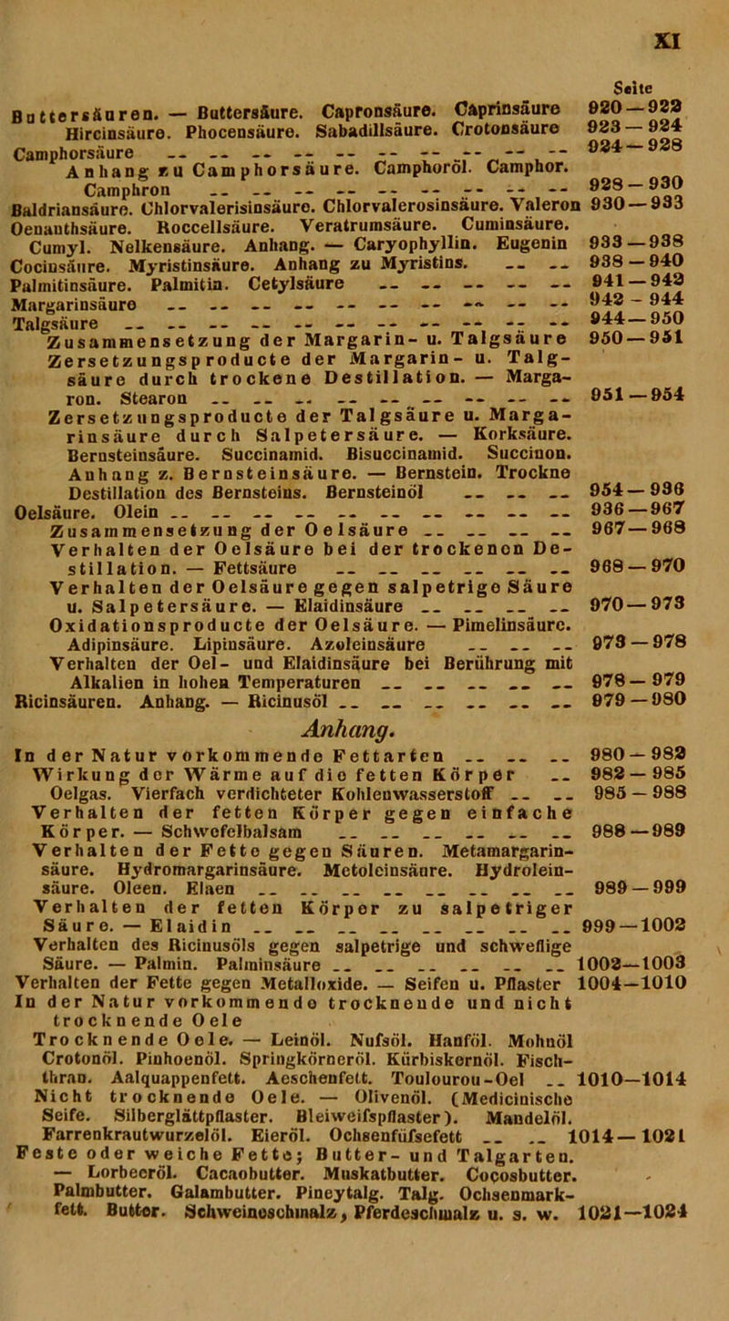 Buttersänren. — Buttersäure. Capronsäure. Caprinsäure Hircinsäure. Phocensäure. Sabadillsäure. Crotoosäure Camphorsäure - -- -- -------- Anhang zu Camphorsaure. Camphorol. Camphor. Camphron „ -- — -- -- Baldriansaure. Chlorvalerisinsäuro. Chlorvalerosinsäure. Valeron Oenauthsäure. Roccellsäure. Veratrurasäure. Cuminsäure. Cumyl. Nelkensäure. Anhang. — Caryophyllin. Eugenin Cocinsäure. Myristinsäure. Anhang zu Myristins. Palmitinsäure. Palmitin. Cetylsäure — -- -- -- -- Margarinsäure — -- -- — -- -- -- -» — -- Talgsäure __ -- -- -- -- -- -- -- - - Zusammensetzung der Margarin- u. Talgsäure Zersetzungsp roducte der Margarin- u. Talg- säure durch trockene Destillation. — Marga- ron. Stearon .. .. -- -- — -- -- Zersetzungsproducte der Talgsäure u. Marga- rinsäure durch Salpetersäure. — Korksäure. Bernsteinsäure. Succinamid. Bisuccinainid. Succinon. Anhang z. Bernsteinsäure. — Bernstein. Trockne Destillation des Bernsteins. Bernsteinöl Oelsäure. Olein .. __ -- -- -- -- -- -- — Zusammensetzung der Oelsäure Verhalten der Oelsäure bei der trockenon De- stillation. — Fettsäure __ __ __ __ — Verhalten der Oelsäure gegen salpetrige Säure u. Salpetersäure. — Elaidinsäure __ Oxidationsproducte der Oelsäure. — Pimelinsäure. Adipinsäure. Lipinsäure. Azoleinsäure __ __ Verhalten der Oel- und Elaidinsäure bei Berührung mit Alkalien in hohen Temperaturen __ __ Ricinsäuren. Anhang. — RicinusÖl „ __ Seite 920 — 982 923— 984 924— 928 928—930 930 — 933 933—938 938 — 940 941 — 943 942 - 944 944—950 950—951 951—954 954—936 936 — 967 967—968 968 — 970 970—973 973 — 978 978— 979 979— 980 Anhang. In d er Natur v orkommende Fettarten .. 980 — 982 Wirkung der Wärme auf die fetten Körper __ 982—985 Oelgas. Vierfach verdichteter Kohlenwasserstoff -- __ 985 — 988 Verhalten der fetten Körper gegen einfache Körper. — Schwofelbalsam __ __ __ __ 988—989 Verhalten der Fetto gegen Säuren. Metamargarin- säure. Hydromargarinsäure. Metoleinsäure. Hydrolein- säure. Oleen. Elaen .. __ __ __ __ __ 989 — 999 Verhalten der fetten Körper zu salpetriger Säure. — Elaidin __ __ __ __ 999 —1002 Verhalten des Ricinusöls gegen salpetrige und schweflige Säure. — Palmin. Palminsäure __ __ .. __ __ __ 1002—1003 Verhalten der Fette gegen Metalloxide. — Seifen u. Pflaster 1004—1010 In der Natur vorkommendo trocknende und nicht trocknende Oele Trockn ende 0 eie. — Leinöl. Nufsöl. Hanföl. Mohnöl Crotonöl. Pinhoenöl. Springkörneröl. Kürbiskornöl. Fisch- thran. Aalquappenfett. Aeschenfett. Toulourou-Oel __ 1010—1014 Nicht trocknende Oele. — Olivenöl. (Medicinische Seife. Silberglättpflaster. Bleiweifspflaster). Mandelöl. Farrenkrautwurzelöl. Eieröl. Ochsenfüfsefett __ 1014—1021 Feste oder weiche Fette; Butter- und Talgarten. — Lorbeeröl. Cacaobutter. Muskatbutter. Cocosbutter. Palmbutter. Galambutter. Pineytalg. Talg. Ochsenmark- fett. Butter. Schweineschmalz, Pferdescluualz u. s. w. 1021—1024