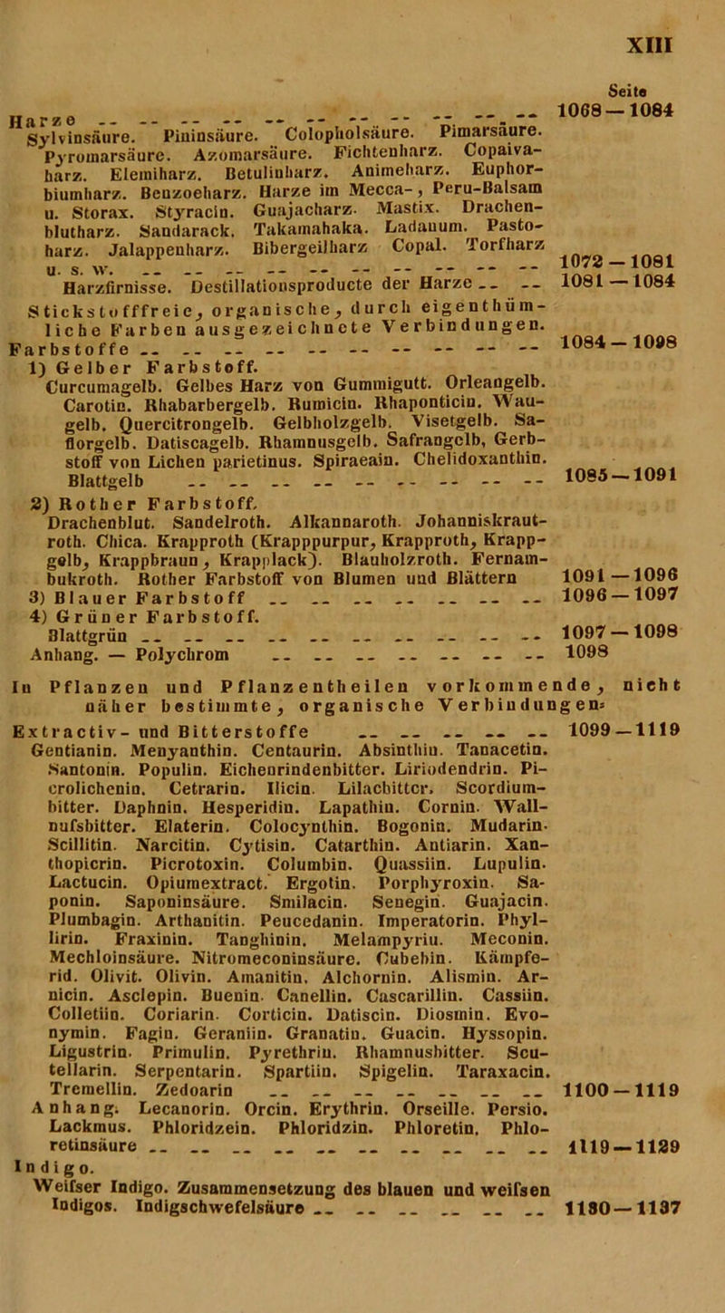 Sylvinsäure. Pininsäure. Colopholsäure. Pimarsaure. Pyromarsäure. Azomarsäure. Ficliteuharz. Copaiva- harz. Eleiniharz. Betuliuharz. Animeharz. Euphor- biumharz. Beuzoeharz. Harze im Mecca-, Peru-Balsam u. Storax. Styracin. Guajacharz- Mastix. Drachen- blutharz. Sandarack. Takainahaka. Lariauum. Pasto- harz. Jalappenharz. Bibergeilharz Copal. 'iorfharz u s. w. .. .. __ -- -- -- -- -- -- Harzfirnisse. Destillationsproducte der Harze ._ Stickstofffreie, organische, durch eigenthüm- liche Farben ausgezeichnete Verbindungen. Farbstoffe.- .. -- -- -- -- -- -- -- 1) Gelber Farbstoff. Curcumagelb. Gelbes Harz von Gummigutt. Orleangelb. Carotin. Rhabarbergelb. Ruroicin. Rhaponticiu. Wau- gelb. Qnercitrongelb. Gelbliolzgelb. Visetgelb. Sa- florgelb. Datiscagelb. Rhamnusgelb. Safrangelb, Gerb- stoff von Lichen parietinus. Spiraeain. Chelidoxanthin. Blattgelb .. -- -- 2) Rotker Farbstoff, Drachenblut. Sandelroth. Alkannaroth. Johanniskraut- roth. Chica. Krapproth (Krapppurpur, Krapproth, Krapp- gelb, Krappbraun, Krapplack). Blauholzroth. Fernain- bukroth. Rother Farbstoff von Blumen und Blättern 3) B1 a u er Far bs t o ff .. .. .. _- 4) Grüner Farbstoff. Blattgrün .. .. .. .. .. .. .. -- Anhang. — Polychrom .. .. .. -- -- Seite 1068 — 1084 1072 — 1081 1081—1084 1084-1098 1085 — 1091 1091—1096 1096 — 1097 1097 — 1098 1098 In Pflanzen und P f lanz e n th e il e n v o r k o m m e n d e , nicht näher bestimmte, organische Verbindung en= Extractiv- und Bitterstoffe __ .. -- .. 1099 — 1119 Gentianin. Menyanthin. Centaurin. Absinthiu. TanacetiQ. Santonin. Populin. Eichenrindenbitter. Liriodendrin. Pi- crolichenin. Cetrarin. Ilicin. Lilacbittcr. Scordium- bitter. Daphnin. Hesperidin. Lapathiu. Corniu. Wall- nufsbitter. Elaterin. Colocynthin. Bogonin. Mudarin- Scillitin. Narcitin. Cytisin. Catarthin. Antiarin. Xan- thopicrin. Picrotoxin. Columbin. Quassiin. Lupulin. Lactucin. Opiumextract. Ergotin. Porphyroxin. Sa- ponin. Saponinsäure. Smilacin. Senegin. Guajacin. Plumbagin. Arthanitin. Peucedanin. Imperatorin. Phyl- lirin. Fraxinin. Tangliinin. Melampyriu. Meconin. Mechloinsäure. Nitromeconinsäure. Cubebin. Käinpfe- rid. Olivit. Olivin. Ainanitin, Alchornin. Alismin. Ar- nicin. Asclepin. Buenin- Canellin. Cascarillin. Cassiin. Colletiin. Coriarin. Corticin. Datiscin. Diosmin. Evo- nymin. Fagin. Geraniin. Granatin. Guacin. Hyssopin. Ligustrin. Primulin. Pyrethriu. Rhamnusbitter. Scu- tellarin. Serpentarin. Spartiin. Spigelin. Taraxacin. Trcmellin. Zedoarin __ .. 1100 — 1119 Anhang; Lecanorin. Orcin. Erythrin. Orseille. Porsio. Lackmus. Phloridzein. Phloridzin. Phloretin. Phlo- retinsäure __ .. __ __ .. 1119 — 1129 Indigo. Weifser Indigo. Zusammensetzung des blauen und weilsen Indigos. Indigschwefelsäure __ __ __ 1180—1197