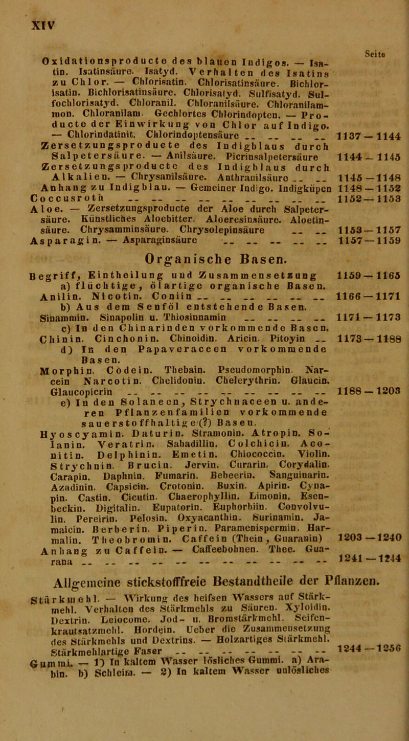 Oxidutionsproducto des blauen Indigos. — Isa- tin. Isatinsäure. Isatyd. Verhalten des Isatins zu Chlor. — Chlorisatin. Chlorisatinsäure. Bichlor- isatin. Bichlorisatinsäure. Chlorisatyd. Sulfisatyd. Sul- fochlorisatyd. Chloranil. Chloranilsäure. Chloranilam- raon. Chloranilam Gechlortes Chlorindoptcn. — Pro- ducte der Einwirkung von Chlor auflndigo. — Chlorindatinit. Chlorindoptensäure __ .. __ 1137 — 1144 Zersetzungsproduote des Iudigblaus durch Salpetersäure. — Anilsäure. Picrinsalpetersäurc 1144 — 1145 ZersetzungsprodHcte des Iudigblaus durch Alkalien. — Chrysanilsäure. Anthranilsäuro .. __ 1145—1148 Anhang zu Indigblau. — Gemeiner Indigo. Indigkiipen 1148 — 1153 Coccusroth .. __ 1153—1153 Aloe. — Zersetzungsproducte der Aloe durch Salpeter- säure. Künstliches Aloebitter. Aloeresinsäure. Aloetin- säure. Chrysamminsäure. Chrysolepinsäure __ .. 1153 — 1157 Aspar agi n. — Asparaginsäure 1157 — 1159 Organische Basen. Begriff, Eintheilung und Zusammensetzung a) flüchtige, ölartige organische Basen. Anilin. Nicotin. Coniin__ __ __ b) Aus dem Senföl entstehende Basen. Sinainmin. Sinapolin u. Thiosinnamin .. __ c) In den Chinarinden vorkomtuende Basen. Chinin. Cinchonin. Chinoidin. Aricin. Pitoyin d) In den Papavcraceen vorkommende Basen. Morphin. Co de in. Thebain. Pseudomorphin Nar- cein Narcotin. Chelidoniu. Chelerythrin. Glaucin. Glaucopicrin -- -- -- -- -- -- -- — e) In den Solanecn, Strychnaceen u. ande- ren Pflanzenfamilien vorkommende sauerstoffhaltige (?) Basen. Hyoscyamin. Daturin. Stramonin. Atropin. So- lanin, Veratrin. Sabadillin. Colchiciu. Aco- nitin. Delphinin. Emetin. Chiococcin. Violin. Strychnin. Brucin. Jervin. Curarin. Corydalin. Carapin. Daphnin. Fumarin. Bebeerin. Sanguinarin. Azndinin. Capsicin. Crotonin. Buxin. Apirin. Cyua- pin. Castin. Cicutin. Chaerophyllin. Limonin. Esen- beckin. Digitalin. Eupatorin. Enphorbiin. Convolvu- lin. Pereirin. Pelosin. Oxyacanthin. Suriuantin. Ja- maicin. Berber in. Pi per in. Paramenispermin. Har- malin. Theobromin. Caffeiu (Thein , Guaranin) Anhang zuCaffein. — Caffeebohnen. Thee. Gua- rana .. .. -- -- — -- -- -- -- — 1159 — 1165 1166 — 1171 1171 — 1173 1173—1188 1188-1203 1203 —1240 1241—1244 Allgemeine stickstofffreie Bestandteile der Pflanzen. Stärkme hl. — Wirkung des heifsen Wassers auf Stärk- rnehl. Verhalten des Stärkmehls zu Säuren. Xyloidin. Dextrin. Lciocome. Jod- u. Brornstärkmehl. Seifen- krautsatzmehl. Hordein. Ueber die Zusammensetzung des Stärkmehls und Dextrins. — Holzartiges Stärkmehl. Stärkmehlartige Faser -- -- -- 1244—1 Gummi. — 1) In kaltem Wasser lösliches Gummi, a) Ara- bin. b) Schleim. — 2) In kaltem Wasser uulösliches I