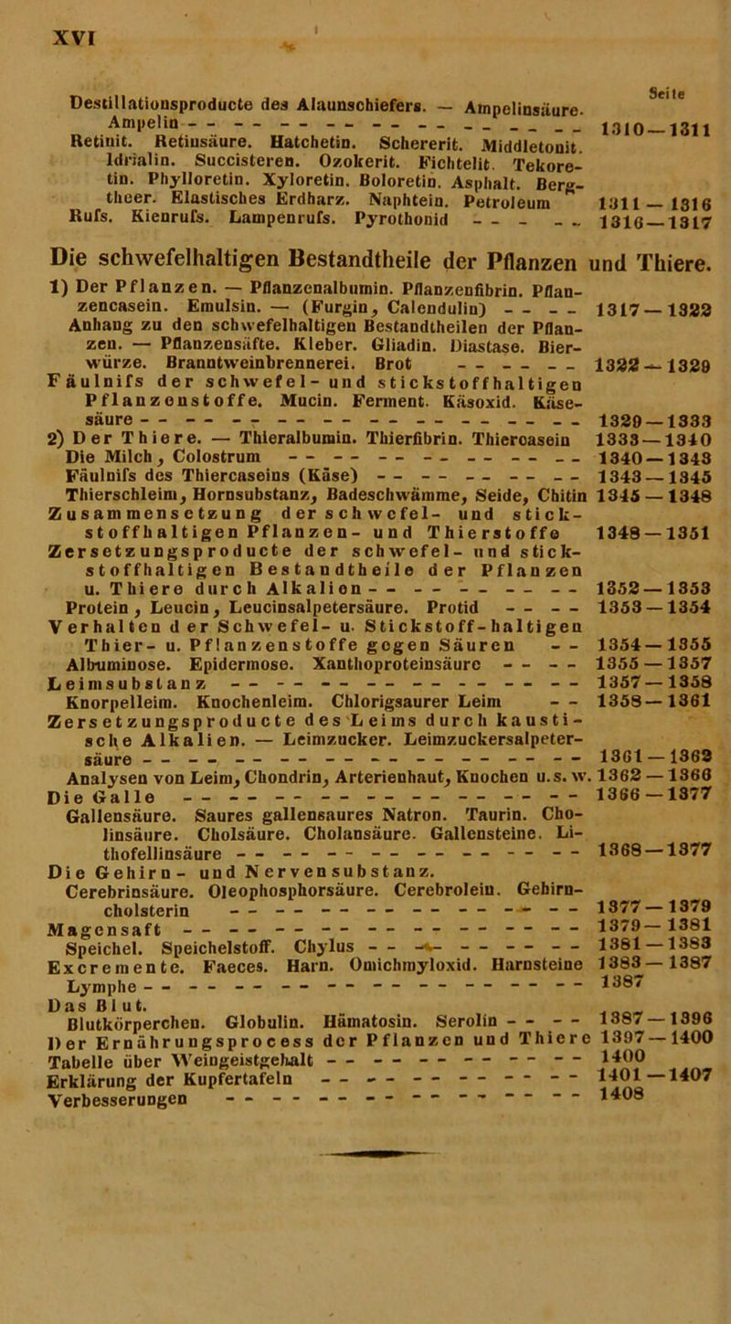 Destillationsproducte des Alaunschiefers. — Ampolinsäure. Ampelin — — — — — — ' 1310 1311 Retiuit. Retiusäure. Hatchetin. Schererit. Middletonit. ldrialin. Succisteren. Ozokerit. Fichtelit. Tekore- tiü. Phylloretin. Xyloretin. Boloretin. Asphalt. Berg- theer. Elastisches Erdharz. Naphtein. Petroleum * 1311—1316 Rufs. Kienrufs. Lampenrufs. Pyrothonid — 1316 1317 Die schwefelhaltigen Bestandteile der Pflanzen und Thiere. 1) Der Pflanzen. — Pflanzenalbumin. Pflanzenfibrin. Pflan- zencasein. Emulsin. — (Furgin, Calendulin) — 1317 1322 Anhang zu den schwefelhaltigen Bestandteilen der Pflan- zen. — Pflanzensüfte. Kleber. Gliadin. Diastase. Bier- würze. Branntweinbrennerei. Brot — 1322 —1329 Fäulnifs der Schwefel- und stickstoffhaltigen Pflanzonstoffe. Mucin. Ferment. Käsoxid. Käse- säure - - - - - - - - - - - - - - - - - - __ 1329 — 1333 2) Der Thiere. — Thieralbumin. Thierfibrin. Thieroasein 1333 — 1340 Die Milch, Colostrum — -- -- — -- — __ 1340 — 1343 Fäulnifs des Thiercaseins (Käse) — -- — -- — 1343—1345 Thierschleim, Hornsubstanz, Badeschwämme, Seide, Chitin 1345 — 1348 Zusammensetzung derschwcfel- und stick- st o ff h a 11 ige n Pf lan z e n - und Thierstoffe 1348 — 1351 Zer s et z ungs p r od uct e der schwefel- und stick- stoffhaltigen B e s t a n d t h ei 1 e der Pflanzen u. Thiere durch Alkalien— — — — — 1352 —1353 Protein, Leucin, Leucinsalpetersäure. Protid — — 1353 — 1354 Verhalten der Schwefel- u. Stickstoff -haltigen Thier- u. Pf! an zen s toffe gegen Säuren — 1354 — 1355 Allraminose. Epiderinose. Xanthoproteinsäure — — 1355 —1357 Leimsubslanz — — -- — — - - — — 1357—1358 Knorpelleim. Knochenleim. Chlorigsaurer Leim — 1358—1361 Zersetzungsproducte des Leims durch kausti- sche Alkalien. — Leimzucker. Leimzuckersalpeter- säure - - - - -- - - - - — - - - - - -- - - 1361 —1363 Analysen von Leim, Chondrin, Arterienhaut, Knochen u.s. w. 1362 —1366 Die Galle — — — — — — — — — 1366 —1377 Gallensäure. Saures gallensaures Natron. Taurin. Cho- linsäure. Ckolsäure. Cholansäure. Gallensteine. Li- thofellinsäure - - — — — — — — — 1368 —1377 Die Gehirn- und Nervensubstanz. Cerebrinsäure. OJeophosphorsäure. Cerebroleiu. Gehirn- cholsterin — — — — — — - - 1377—1379 Magensaft — — — — — — — 1379—1381 Speichel. Speichelstoff. Chylus - - -v- - - — - - 1381 —1383 Excremente. Faeces. Harn. Omichmyloxid. Harnsteine 1383 — 1387 Lymphe — - - — — — — — — — — 1387 Das Blut. Blutkörperchen. Globulin. Hämatosin. Serolin - - -- 1387 — 1396 Der Ernährungsprocess der Pflanzen und Thiere 1397—1400 Tabelle über Weingeistgehalt — — — — — — 1400 Erklärung der Kupfertafeln — — — — — — 1‘*01—1407 Verbesserungen - - - - — — —  •* “ “ 1408