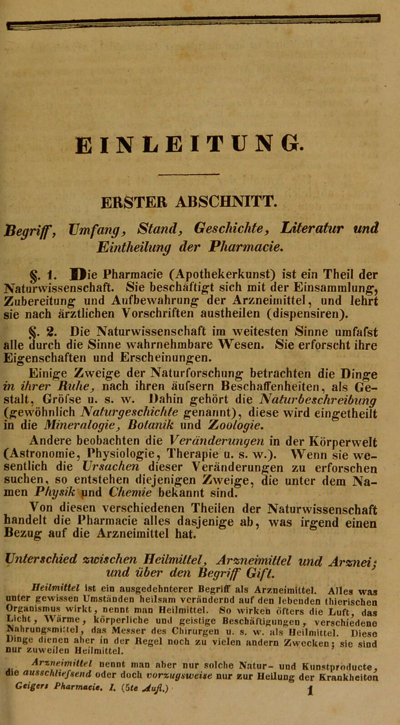 EINLEITUNG ERSTER ABSCHNITT. Begriff, Umfang, Stand, Geschichte, Literatur und Eintheihmg der Pharmacie. §. 1. Die Pharmacie (Apothekerkunst) ist ein Theil der Naturwissenschaft. Sie beschäftigt sich mit der Einsammlung, Zubereitung und Aufbewahrung der Arzneimittel, und lehrt sie nach ärztlichen Vorschriften austheilen (dispensiren). §. 2. Die Naturwissenschaft im weitesten Sinne umfafst alle durch die Sinne wahrnehmbare Wesen. Sie erforscht ihre Eigenschaften und Erscheinungen. Einige Zweige der Naturforschung betrachten die Dinge in ihrer Ruhe, nach ihren äufsern Beschaffenheiten, als Ge- stalt, Gröfse u. s. w. Dahin gehört die Naturbeschreibung (gewöhnlich Naturgeschichte genannt), diese wird eingetheilt in die Mineralogie, Botanik und Zoologie. Andere beobachten die Veränderungen in der Körperwelt (Astronomie, Physiologie, Therapie u. s. w.). Wenn sie we- sentlich die Ursachen dieser Veränderungen zu erforschen suchen, so entstehen diejenigen Zweige, die unter dem Na- men Physik pnd Chemie bekannt sind. Von diesen verschiedenen Theilen der Naturwissenschaft handelt die Pharmacie alles dasjenige ab, was irgend einen Bezug auf die Arzneimittel hat. Unterschied zwischen Heilmittel, Arzneimittel und Arznei - und über den Begriff Gift. Heilmittel ist ein ausgedehnterer Begriff als Arzneimittel. Alles was unter gewissen Umstanden heilsam verändernd auf den lebenden thierischen Organismus wirkt, nennt man Heilmittel. So wirken öfters die Luft das Licht, Wärme, körperliche und geistige Beschäftigungen, verschiedene Nahrungsmittel, das Messer des Chirurgen u. s. w. als Heilmittel. Diese Dinge dienen aber in der Regel noch zu vielen andern Zwecken: sie sind nur zuweilen Heilmittel. Arzneimittel nennt man aber nur solche Natur- und Kunstproducte, die ausschltefsend oder doch vorzugsweise nur zur Heilung der Krankheiten