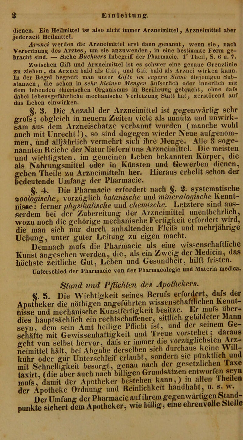dienen. Ein Heilmittel ist also nicht immer Arzneimittel, Arzneimittel aber jederzeit Heilmittel. Arznei werden die Arzneimittel erst dann genannt, wenn sie, nach Verordnung des Arztes, um sie aozuwenden, in eine bestimmte Form ge- bracht sind. — Siehe Büchners Inbegriff der Pharmacie. lr Theil, S. 6 u. 7. Zwischen Gift und Arzneimittel ist es schwer eine genaue Grenzlinie zu ziehen, da Arznei bald als Gift, und Gift bald als Arznei wirken kann. In der Regel begreift man unter Gifte im engem Sinne diejenigen Sub- stanzen , die schon in sehr kleinen Mengen äufserlich oder innerlich mit dem lebenden thierischen Organismus in Berührung gebracht, ohne dafs dabei lebensgefährliche mechanische Verletzung Statt hat, zerstörend auf das Leben einwirken. §. 3. Die Anzahl der Arzneimittel ist gegenwärtig sehr grofs 5 obgleich in neuern Zeiten viele als unnütz und unwirk- sam aus dem Arzneischatze verbannt wurden (manche wohl auch mit Unrecht!), so sind dagegen wieder Neue aufgenom- men , und alljährlich vermehrt sich ihre Menge. Alle 3 soge- nannten Reiche der Natur liefern uns Arzneimittel. Die meisten und wichtigsten, im gemeinen Leben bekannten Körper, die als Nahrungsmittel oder in Künsten und Gewerben dienen, f eben Theile zu Arzneimitteln her. Hieraus erhellt schon der edeutende Umfang der Pharmacie. 4. Die Pharmacie erfordert nach §. 2. systematische zoologische, vorzüglich botanische und mineralogische Kennt- nis«e: ferner physikalische und chemische. Letztere sind aus- serdem bei der Zubereitung der Arzneimittel unentbehrlich, wozu noch die gehörige mechanische Fertigkeit erfordert wird9 die man sich nur durch anhaltenden Fleifs und mehrjährige Uebung, unter guter Leitung zu eigen macht. Demnach mufs die Pharmacie als eine wissenschaftliche Kunst angesehen werden, die, als ein Zweig der Medicin, das höchste zeitliche Gut, Leben und Gesundheit, hilft nisten. Unterschied der Pharmacie von der Pliarmacologie und Materia medica. Stand and Pflichten des Apothekers. 5. Die Wichtigkeit seines Berufs erfordert, dafs der Apotheker die nöthigen angeführten wissenschaftlichen Kennt- und mpchanisrne Kunstfertigkeit besitze. Lr mufs uber- Apotüeker die notmgen angeiuinieu w^ti sui nisse und mechanische Kunstfertigkeit besitze. Lr mufs nber- dies hauptsächlich ein rechtschaffener, sittlich gebildeter Mann sejrn, dem sein Amt heilige Pflicht ist, und der seinem Ge- schäfte mit Gewissenhaftigkeit und Treue vorstehet; daraus geht von selbst hervor, dafs er immer die vorzüglichsten Arz- neimittel hält, bei Abgabe derselben sich durchaus keine i - kühr oder gar Unterschleif erlaubt, sondern sie pünktlich und mit Schnelligkeit besorgt, genau nach der gesetzlichen laxe taxirt, (die aber auch nach billigen Grundsätzen entworfen seyn mufs, damit der Apotheker bestehen kann,) m allen 1 heilen der Apotheke Ordnung und Reinlichkeit handhabt, u. s. w. Der Umfang der Pharmacie auf ihrem gegen wäidigen Stand- punkte sichert dem Apotheker, wie billig, eine ehrenvolle Stelle