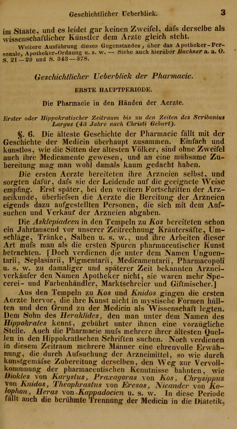 im Staate, und es leidet gar keinen Zweifel, dafs derselbe als wissenschaftlicher Künstler dem Arzte gleich steht. Weitere Ausführung dieses Gegenstandes, über das Apotheker-Per- sonale, Apotheker-Ordnung u. s. w. — Siehe auch hierüber Büchner a. a. O. S. 21—29 und S. 343 — 378. Geschichtlicher Ueberblick der Pharmacie. ERSTE HAUPTPERIODE. Die Pharmacie in den Händen der Aerzte. Erster oder Hippokratischer Zeitraum bis zu den Zeiten des Scribonius Largus (43 Jahre nach Christi Geburt}. §. 6. Die älteste Geschichte der Pharmacie fällt mit der Geschichte der Medicin überhaupt zusammen. Einfach und kunstlos, wie die Sitten der ältesten Völker, sind ohne Zweifel auch ihre Medicamente gewesen, und an eine mühsame Zu- bereitung mag man wohl damals kaum gedacht haben. Die ersten Aerzte bereiteten ihre Arzneien selbst, und sorgten dafür, dafs sie der Leidende auf die geeignete AVeise empfing. Erst später, bei den weitern Fortschritten der Arz- neikunde, überliefsen die Aerzte die Bereitung der Arzneien eigends dazu aufgestellten Personen, die sich mit dem Auf- suchen und Verkauf der Arzneien abgaben. Die Asklepiadeen in den Tempeln zu Kos bereiteten schon ein Jahrtausend vor unserer Zeitrechnung Kräutersäfte, Um- schläge, Tränke, Salben u. s. w., und ihre Arbeiten dieser Art mufs man als die ersten Spuren pharmaceutischer Kunst betrachten. [Doch verdienen die unter dem Namen Unguen- tarii, Seplasiarii, Pigmentarii, Medicamentarii, Pharmacopoli u. s. w. zu damaliger und späterer Zeit bekannten Arznei- verkäufer den Namen Apotheker nicht, sie waren mehr Spe- cerei- und Farbenhändler, Marktschreier und Giftmischer.] Aus den Tempeln zu Kos und Knidos gingen die ersten Aerzte hervor, die ihre Kunst nicht in mystische Formen hüll- ten und den Grund zu der Medicin als Wissenschaft legten. Dem Sohn des Heraklidcs, den man unter dem Namen des Hippokrates kennt, gebührt unter ihnen eine vorzügliche Stelle. Auch die Pharmacie mufs mehrere ihrer ältesten Quel- len in den Hippokratischen Schriften suchen. Noch verdienen in diesem Zeitraum mehrere Männer eine ehrenvolle Erwäh- nung, die durch Aufsuchung der Arzneimittel, so wie durch kunstgemäfse Zubereitung derselben, den Weg zur Vervoll- kommnung der pharmaceutischen Kenntnisse bahnten, wie lhokles von Karystus, Praxagoras von Kos, Chrysippus von Knidos, Theophrastus von Ercsos, Nicander von Ko- lophon, Heras von Kappadocien u. s. w. In diese Periode fallt auch die berühmte Trennung der Medicin in die Diätetik,