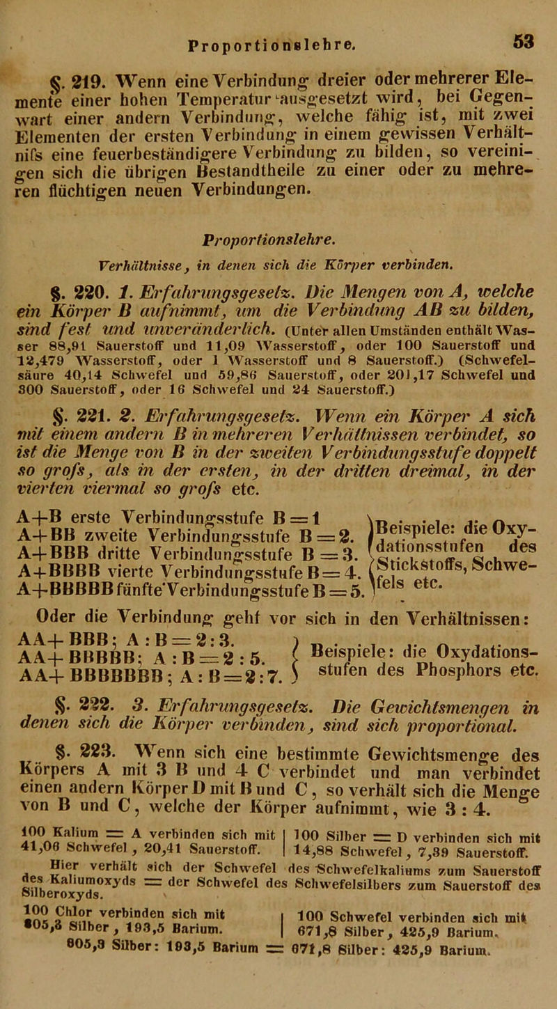 219. Wenn eine Verbindung dreier oder mehrerer Ele- mente einer hohen Temperatur Lausgesetzt wird, bei Gegen- wart einer andern Verbindung, welche fähig ist, mit zwei Elementen der ersten Verbindung in einem gewissen Verhält- nifs eine feuerbeständigere Verbindung zu bilden, so vereini- gen sich die übrigen Bestandteile zu einer oder zu mehre- ren flüchtigen neuen Verbindungen. Proportionslehre. Verhältnisse, in denen sich die Körper verbinden. §. 220. 1. Erfahrungsgesetz. Die Mengen von A, welche ein Körper B aufnimmt, um die Verbindung AB zu bilden, sind fest und unveränderlich. (Unter allen Umständen enthält Was- ser 88,91 Sauerstoff und 11,09 Wasserstoff, oder 100 Sauerstoff und 12,479 Wasserstoff, oder 1 Wasserstoff und 8 Sauerstoff.) (Schwefel- säure 40,14 Schwefel und 59,86 Sauerstoff, oder 201,17 Schwefel und 800 Sauerstoff, oder 16 Schwefel und 24 Sauerstoff.) §. 221. 2. Erfahrungsgesetz. Wenn ein Körper A sich mit einem andern B in mehreren Verhältnissen verbindet, so ist die Menge von B in der zweiten Verbindungsstufe doppelt so grofs, als in der ersten, in der dritten dreimal, in der vierten viermal so grofs etc. A+B erste Verbindungsstufe B = 1 A-j-BB zweite Verbindungsstufe B = 2. A-fBBB dritte Verbindungsstufe B=3. A+BBBB vierte Verbindungsstufe B= 4. A-j'BBBBB fünfte'V erbindungsstufe B = 5. Beispiele: die Oxy- dationsstufen des Stickstoffs, Schwe- ifels etc. Oder die Verbindung geht vor sich in den Verhältnissen: AA+BBB; A:B = 2:3. ) „ • , .. n AA+BHBBB; A:B = 2:5. { Beispiele: die Oxydations- AA+ BBBBBBB; A: B = 2:7. ) stafen ,ies Phosphors etc. §. 222. 3. Erfahrungsgesetz. Die Gewichtsmengen in denen sich die Körper verbinden, sind sich proportional. §. 223. Wenn sich eine bestimmte Gewichtsmenge des Körpers A mit 3 B und 4 C verbindet und man verbindet einen andern Körper D mit B und C, so verhält sich die Menge von B und C, welche der Körper aufnimmt, wie 3 : 4. ^ verbinden sich mit I 100 Silber = D verbinden sich mit 41,06 Schwefel, 20,41 Sauerstoff. | 14,88 Schwefel, 7,89 Sauerstoff. Hier verhält sich der Schwefel des Schwefelkaliums /,uin Sauerstoff es Kaliumoxyds — der Schwefel des Schwefelsilbers zum Sauerstoff des öilberoxyds. > Irv! * verbin(,en sich | 100 Schwefel verbinden sich mit ■05,6 Silber , 193,5 Barium. | 671,9 Silber, 425,9 Barium. 805,3 Silber: 193,5 Barium = 071,8 Silber: 425,9 Barium.