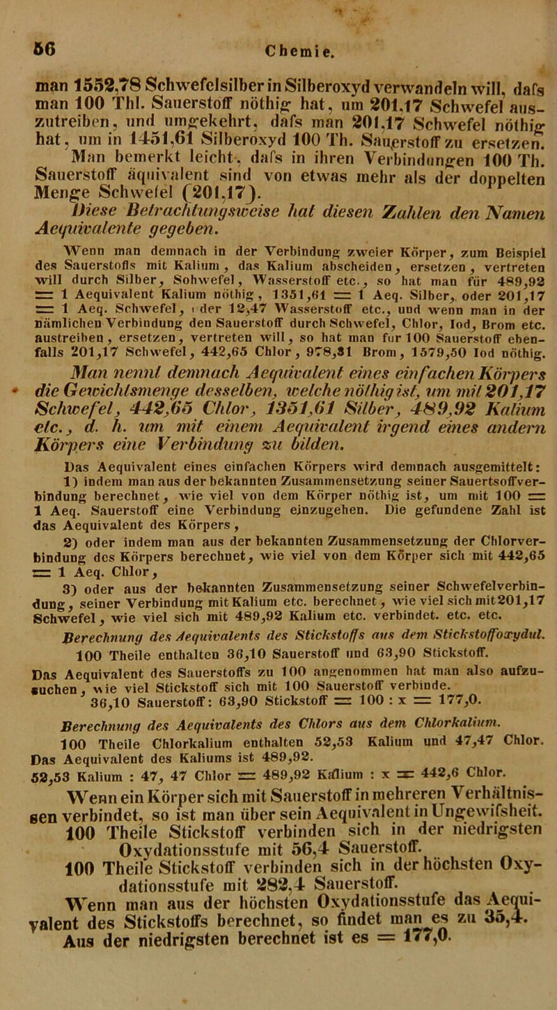 Ö6 Chemie. man 1552,78 Schwefelsilber in Silberoxyd verwandeln will, dafs man 100 Tbl. Sauerstoff nöthig hat, um 201,17 Schwefel aus- zutreiben, und umgekehrt, dafs man 201.17 Schwefel nöthig hat, um in 1451,61 Silberoxyd 100 Th. Sauerstoff zu ersetzen. Man bemerkt leicht , dafs in ihren Verbindungen 100 Th! Sauerstoff äquivalent sind von etwas mehr als der doppelten Menge Schwelei (201,173- Diese Betrachtungsweise hat diesen Zahlen den Namen Aequivalente gegeben. Wenn man demnach in der Verbindung zweier Körper, zum Beispiel des Sauerstofls mit Kalium, das Kalium abscheiden, ersetzen, vertreten will durch Silber, Sohvvefel, Wasserstoff etc., so hat man für 489,93 = 1 Aequivalent Kalium nöthig, 1351,01 = 1 Aeq. Silber, oder 201,17 = 1 Aeq. Schwefel, < der 12,47 Wasserstoff etc., und wenn man in der nämlichen Verbindung den Sauerstoff durch Schwefel, Chlor, Iod, Brom etc. austreiben, ersetzen, vertreten will, so hat man für 100 Sauerstoff eben- falls 201,17 Schwefel, 442,65 Chlor, 978,31 Brom, 1579,50 lod nöthig. Man nennt demnach Aequivalent eines ein fachen Körpers * die Gewichtsmenge desselben, welche nöthig ist, um mit 201,17 Schwefel, 442,65 Chlor, 1351,61 Silber, 489,92 Kalium clc., d. h. um mit einem Aequivalent irgend eines andern Körpers eine Verbindung zu bilden. Das Aequivalent eines einfachen Körpers wird demnach ausgemittelt: 1) indem man aus der bekannten Zusammensetzung seiner Sauertsoffver- bindung berechnet, wie viel von dem Körper nöthig ist, um mit 100 = 1 Aeq. Sauerstoff eine Verbindung einzugehen. Die gefundene Zahl ist das Aequivalent des Körpers , 2) oder indem man aus der bekannten Zusammensetzung der Chlorver- bindung des Körpers berechnet, wie viel von dem Körper sich mit 442,65 = 1 Aeq. Chlor, 3) oder aus der bekannten Zusammensetzung seiner Schwefelverbin- dung, seiner Verbindung mit Kalium etc. berechnet, wie viel sich mit201,17 Schwefel, wie viel sich mit 489,92 Kalium etc. verbindet, etc. etc. Berechnung des Aequivalents des Stickstoffs m/s dem Stickstoff'oxydul. 100 Theile enthalten 36,10 Sauerstoff und 63,90 Stickstoff. Das Aequivalent des Sauerstoffs zu 100 angenommen hat man also aufzu- suchen, wie viel Stickstoff sich mit 100 Sauerstoff verbinde. 36,10 Sauerstoff: 63,90 Stickstoff — 100 : x = 177,0. Berechnung des Aequivalents des Chlors aus dem Chlorkalium. 100 Theile Chlorkalium enthalten 52,53 Kalium und 47,47 Chlor. Das Aequivalent des Kaliums ist 489,92. 52,53 Kalium : 47, 47 Chlor = 489,92 Kiflium : x zxz 442,6 Chlor. Wenn ein Körper sich mit Sauerstoff in mehreren Verhältnis- sen verbindet, so ist man über sein Aequivalent in Ungewifsheit. 100 Theile Stickstoff verbinden sich in der niedrigsten Oxydationsstufe mit 56,4 Sauerstoff. 100 Theile Stickstoff verbinden sich in der höchsten Oxy- dationsstufe mit 282,4 Sauerstoff. Wenn man aus der höchsten Oxydationsstufe das A^equi- yalent des Stickstoffs berechnet, so findet man es zu 35,4. Aus der niedrigsten berechnet ist es = 177,0.