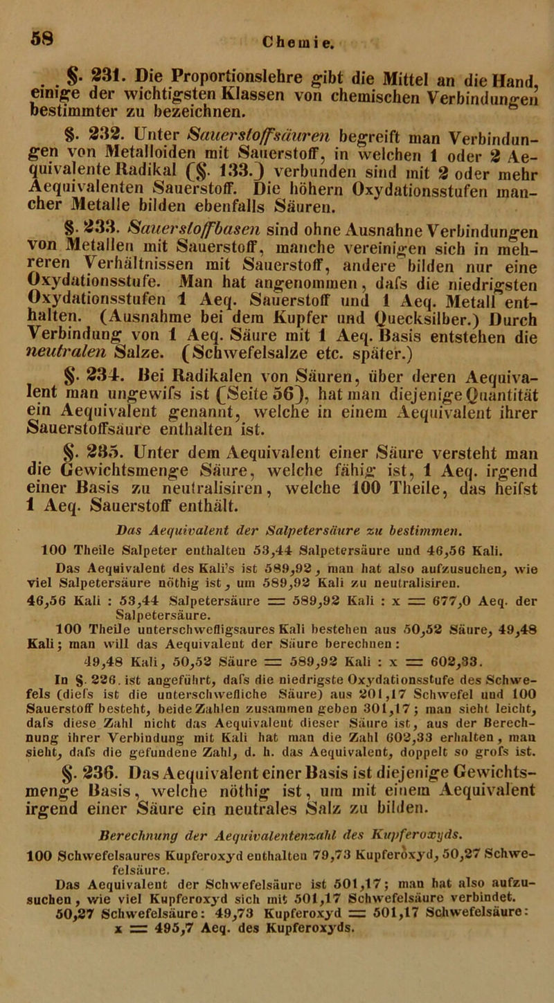 . . §• 231. Die Proportionslehre gibt die Mittel an die Hand, einige der wichtigsten Klassen von chemischen Verbindungen bestimmter zu bezeichnen. §. 232. Unter Sauerstoffsäuren begreift man Verbindun- gen von Metalloiden mit Sauerstoff, in welchen 1 oder 2 Ae- quivalente Radikal (§. 133-3 verbunden sind mit 2 oder mehr Aequivalenten Sauerstoff. Die hohem Oxydationsstufen man- cher Metalle bilden ebenfalls Säuren. §. 233. Sauersloffbasen sind ohne Ausnahne Verbindungen von Metallen mit Sauerstoff, manche vereinigen sich in meh- reren Verhältnissen mit Sauerstoff, andere bilden nur eine Oxydationsstufe. Man hat angenommen, dafs die niedrigsten Oxydationsstufen 1 Aeq. Sauerstoff und 1 Aeq. Metall ent- halten. (Ausnahme bei dem Kupfer und Quecksilber.) Durch Verbindung von 1 Aeq. Säure mit 1 Aeq. Basis entstehen die neutralen Salze. (Schwefelsalze etc. später.) §. 234. Bei Radikalen von Säuren, über deren Aequiva- lent man ungewifs ist f Seite 56}, hat man diejenige Quantität ein Aequivalent genannt, welche in einem Aequivalent ihrer Sauerstoffsäure enthalten ist. §. 285. Unter dem Aequivalent einer Säure versteht man die Gewichtsmenge Säure, welche fähig ist, 1 Aeq. irgend einer Basis zu neutralisiren, welche 100 Theile, das heifst 1 Aeq. Sauerstoff enthält. Das Aequivalent der Salpetersäure zu bestimmen. 100 Theile Salpeter enthalten 53,44 Salpetersäure und 46,56 Kali. Das Aequivalent des Kali’s ist 589,92 , man hat also aufzusuchen, wie viel Salpetersäure nöthig ist, um 589,92 Kali zu neutralisiren. 46,56 Kali : 53,44 Salpetersäure — 589,92 Kali : x 677,0 Aeq. der Salpetersäure. 100 Theile unterschwefligsaures Kali bestehen aus 50,52 Säure, 49,48 Kali; man will das Aequivalent der Säure berechnen: 49,48 Kali, 50,52 Säure = 589,92 Kali : x = 602,33. In §. 226. ist angeführt, dafs die niedrigste Oxydationsstufe des Schwe- fels (diefs ist die untersclnvefliche Säure) aus 201,17 Schwefel uud 100 Sauerstoff besteht, beideZahlen zusammen geben 301,17; man sieht leicht, dafs diese Zahl nicht das Aequivaleut dieser Säure ist, aus der Berech- nung ihrer Verbindung mit Kali hat man die Zahl 602,33 erhalten , man sieht, dafs die gefundene Zahl, d. h. das Aequivalent, doppelt so grofs ist. §. 236. Das Aequivalent einer Basis ist diejenige Gewichts- menge Basis, welche nöthig ist, um mit einem Aequivalent irgend einer Säure ein neutrales Salz zu bilden. Berechnung der Aequivalentenzald des Kupferoxyds. 100 Schwefelsaures Kupferoxyd enthalten 79,73 Kupferoxyd, 50,27 »Schwe- felsäure. Das Aequivaleut der Schwefelsäure ist 501,17; man hat also aufzu- suchen , v/ie viel Kupferoxyd sich mit 501,17 Schwefelsäure verbindet. 50,27 Schwefelsäure: 4.9,73 Kupferoxyd = 501,17 Schwefelsäure: x = 495,7 Aeq. des Kupferoxyds.