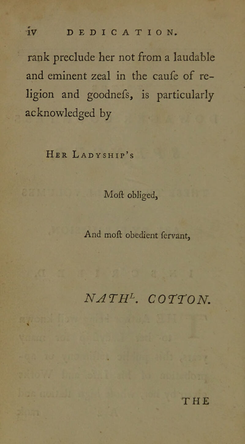 rank preclude her not from a laudable and eminent zeal in the caufe of re- ligion and goodnefs, is particularly- acknowledged by Her Ladyship’s Moft obliged. And moft obedient fervant, NATH^. COTTON. THE