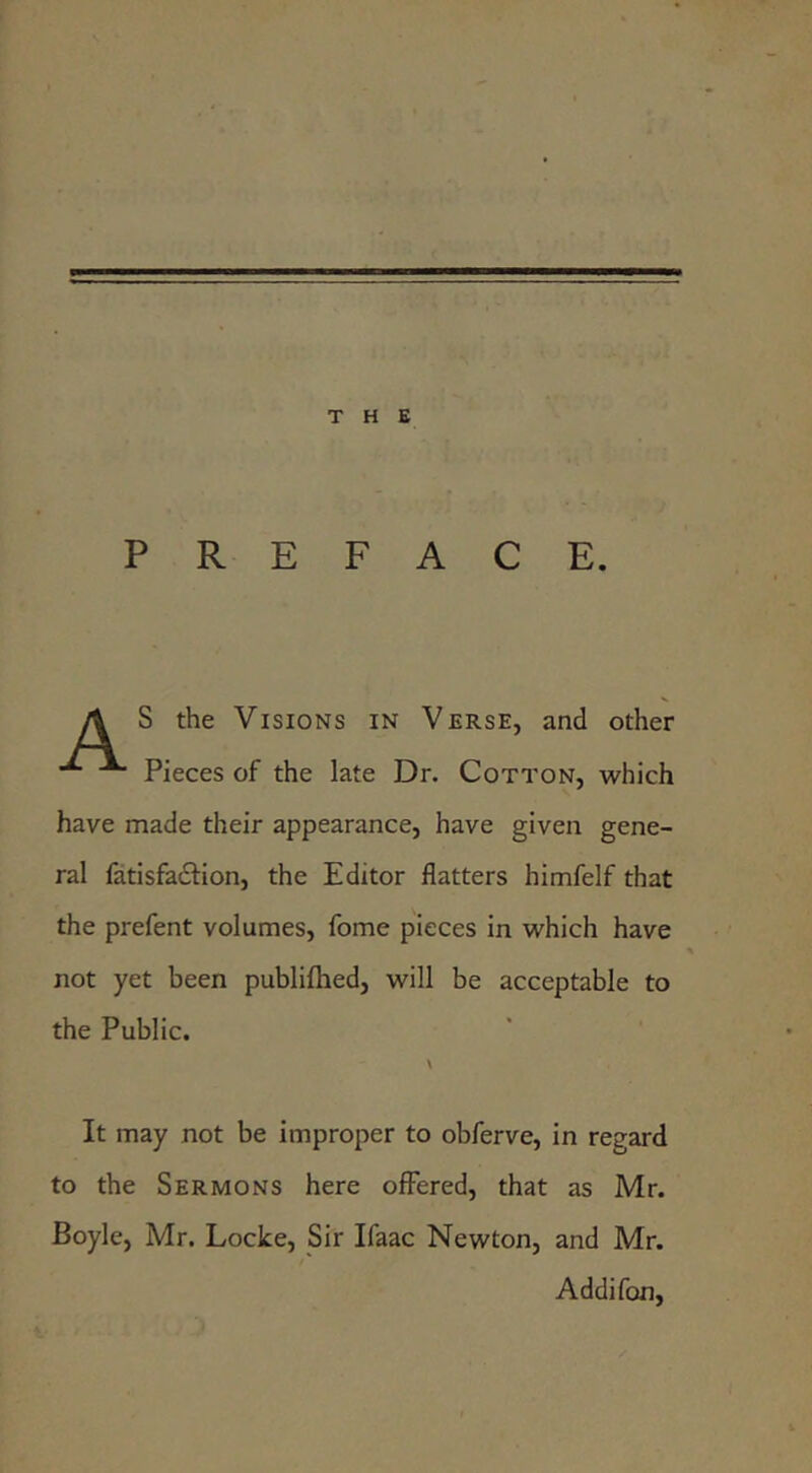 PREFACE. A S the Visions in Verse, and other ^ Pieces of the late Dr. Cotton, which have made their appearance, have given gene- ral fatisfa£l:ion, the Editor flatters himfelf that the prefent volumes, fome pieces in which have not yet been publiftied, will be acceptable to the Public. \ It may not be improper to obferve, in regard to the Sermons here offered, that as Mr. Boyle, Mr. Locke, Sir Ifaac Newton, and Mr. Addifon,