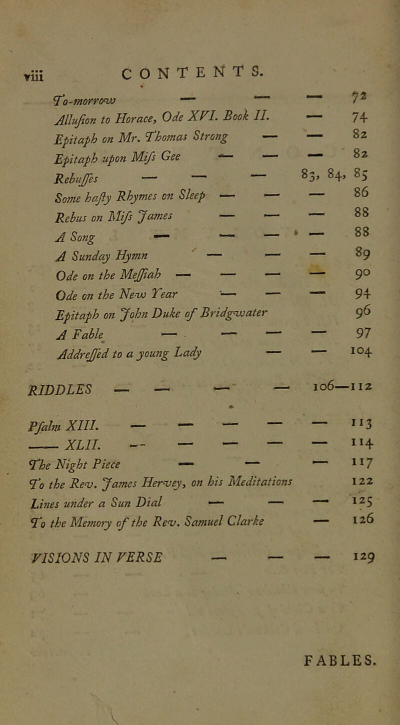 YUl 7”•)-morrow — — Allufion to Horace, Ode XVL Book 11. — 74 Epitaph on Mr. Thomas Strong — — 82 Epitaph upon Mi/s Gee — 82 Rebujfes — ““ 00 00 85 Some hajly Rhymes on Sleep — — — 86 Rebus on Mifs James — — — 88 A Song ~ * — 88 A Sunday Hymn — — — 89 Ode on the MeJJiah — — — —■ 90 Ode on the New Tear '— — Epitaph on John Duke of Bridgwater 94 96 A Fab/ — ““ — 97 Addrejfed to a young Lady — 104 RIDDLES _ — — - — io6— ■ 112 Pfahn Xlll. — — — — *13 1 XLll. ““ ' — 114 The Night Piece — ““ To the Rev. James Hervey, on his Meditations 117 122 Lines under a Sun Dial — — — 125 T? the Memory of the Rev. Samuel Clarke — 126 VISIONS IN VERSE — 129 FABLES.