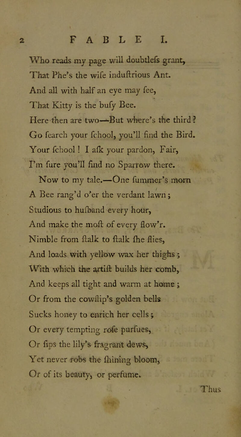 Who reads my page will doubtlefs grant. That Phe’s the wife induftrious Ant. And all with half an eye may fee, That Kitty is the bufy Bee. Here then are two—But where’s the third ? Go fearch your fchool, you’ll find the Bird. Your fchool! I afk your pardon, Fair, I’m fure you’ll find no Sparrow there. Now to my tale.—One fummer’s morn A Bee rang’d o’er the verdant lawn; Studious to hufband every hour. And make the mofi: of every flow’r. Nimble from ftalk to ftalk fhe flies. And loads with yellow wax her thighs ; With which the artift builds her comb, And keeps all tight and warm at home ; Or from the cowflip’s golden bells Sucks honey to enrich her cells; Or every tempting rofe purfues. Or ftps the lily’s fragrant dews. Yet never robs the Ihining bloom, Or of its beauty, or perfume. Thus