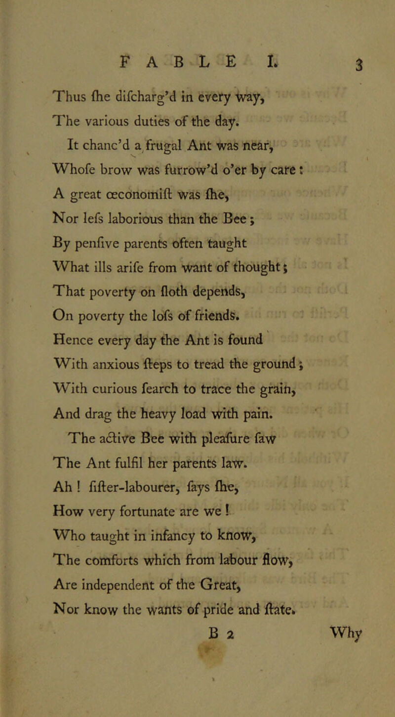 Thus fhe difcharg’d in every Way, The various duties of the day. It chanc’d a frugal Ant was near,'' Whofe brow was furrow’d o’er by care * A great oeconomift was (he. Nor lefs laborious than the Bee; By penfive parents often taught What ills arife from want of thought; * That poverty on floth depends, On poverty the lofs of friends. ^ Hence every day the Ant is found With anxious fteps to tread the ground ; With curious fearch to trace the grain. And drag the heavy load with pain. The adlive Bee with pleafure faw The Ant fulfil her parents law. Ah ! fifter-labourer, fays fhe, How very fortunate are we ! Who taught in infancy to know, The comforts which from labour flow, Are independent of the Great, Nor know the wants of pride and ftate» B 2 Why