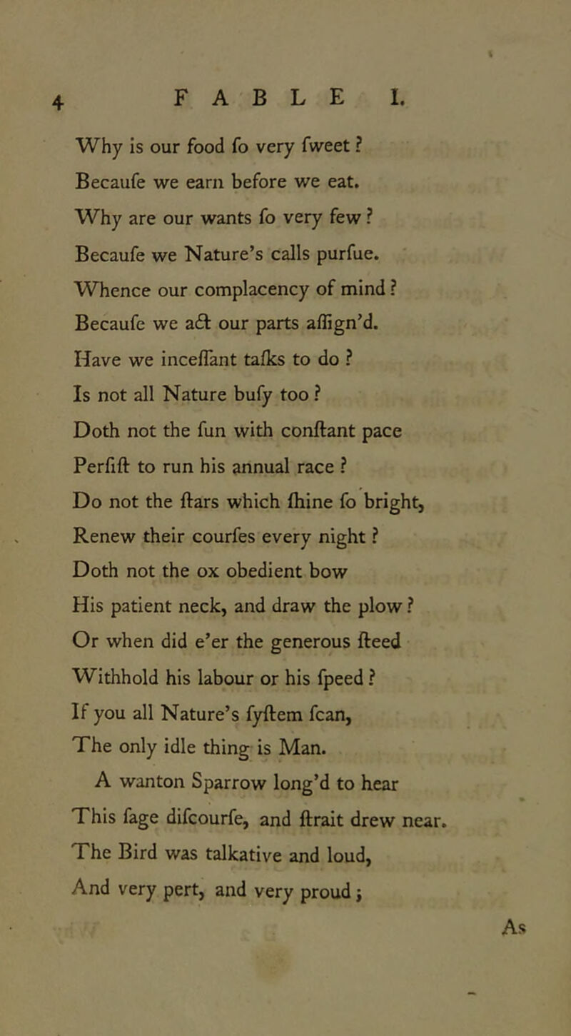 FABLE I. Why is our food fo very fweet ? Becaufe we earn before we eat. Why are our wants fo very few ? Becaufe we Nature’s calls purfue. Whence our complacency of mind ? Becaufe we zQ: our parts aflign’d. Have we incellant talks to do ? Is not all Nature bufy too ? Doth not the fun with conftant pace Perfifl: to run his annual race ? Do not the ftars which fliine fo bright, Renew their courfes every night ? Doth not the ox obedient bow His patient neck, and draw the plow ? Or when did e’er the generous fteed Withhold his labour or his fpeed ? If you all Nature’s fyftem fcan. The only idle thing is Man. A wanton Sparrow long’d to hear This fage difcourfe, and ftrait drew near. The Bird was talkative and loud. And very pert, and very proud j As