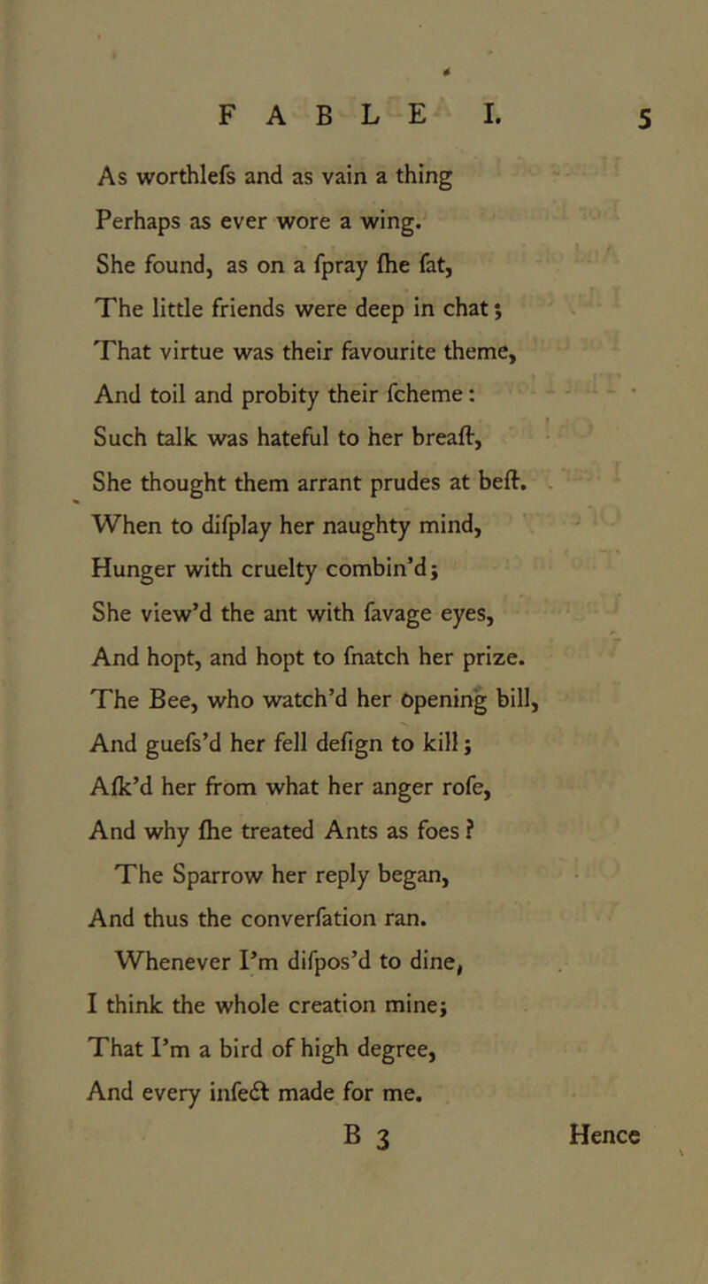 As worthlefs and as vain a thing Perhaps as ever wore a wing. She found, as on a fpray fhe fat, The little friends were deep in chat; That virtue was their favourite theme, And toil and probity their fcheme: Such talk was hateful to her breaft. She thought them arrant prudes at beft. When to difplay her naughty mind. Hunger with cruelty combin’d; She view’d the ant with favage eyes. And hopt, and hopt to fnatch her prize. The Bee, who watch’d her opening bill, And guefs’d her fell defign to kill; Aflc’d her from what her anger rofe, And why (he treated Ants as foes ? The Sparrow her reply began. And thus the converfation ran. Whenever I’m difpos’d to dine, I think the whole creation mine; That I’m a bird of high degree, And every infedi made for me. B 3 Hence