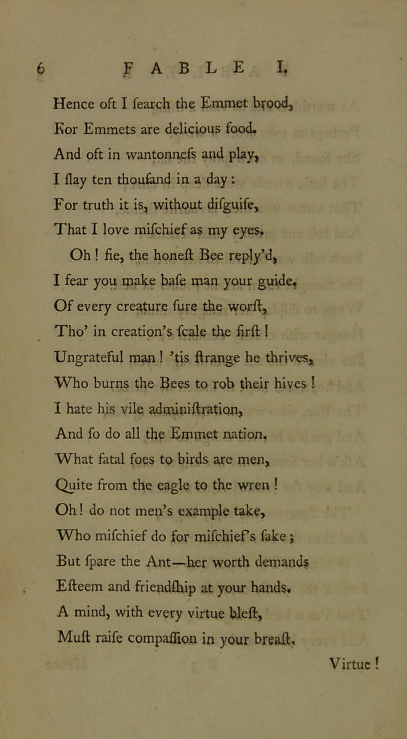 Hence oft I fearch the Emmet byood, Kor Emmets are delicious food. And oft in wantonnefs and play, I flay ten thouland in a day: For truth it is, without difguife. That I love mifchief as my eyes. Oh ! fie, the honeft Bee reply’d, I fear you make bafe man your guide, Of every creature fure ^e worft, Tho’ in creation’s fcale the firft ! Ungrateful man ! ’tis ftrange he thrives. Who burns the Bees to rob their hives ! I hate his vile adminiftration, I And fo do all the Emmet nation. What fatal foes to birds are men. Quite from the eagle to the wren ! Oh! do not men’s example take. Who mifchief do for mifchiefs fake; But fpare the Ant—her worth demands Efteem and friendfhip at your hands. A mind, with every virtue bleft, Muft raife compaflxon in your breaft. Virtue