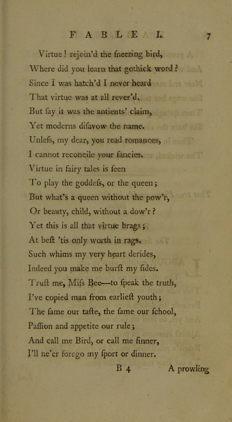 Virtue ! rejoin’d the fneering bird. Where did you learn that gothick word ? Since I was hatch’d I never heard That virtue was at all rever’d^ But fay it was the antients’ claim, Yet moderns difavow the name. Unlefs, my dear, you read romances, ’ I cannot reconcile your fancies. Virtue in fairy tales is feen To play the goddefs, or the queen; But what’s a queen without the pow’r,' Or beauty, child, without a dow’r ? Yet this is all that virtue brags j At beft ’tis only worth in rags. Such whims my very heart derides. Indeed you make me burft my fides. Truft me, Mifs Bee—to fpeak the truth, I’ve copied man from earlieft youth j 'I'he fame our tafte, the fame our fchool, PafTion and appetite our rule; And call me Bird, or call me finner. I’ll ne’er forego my fport or dinner. B 4 A prowling