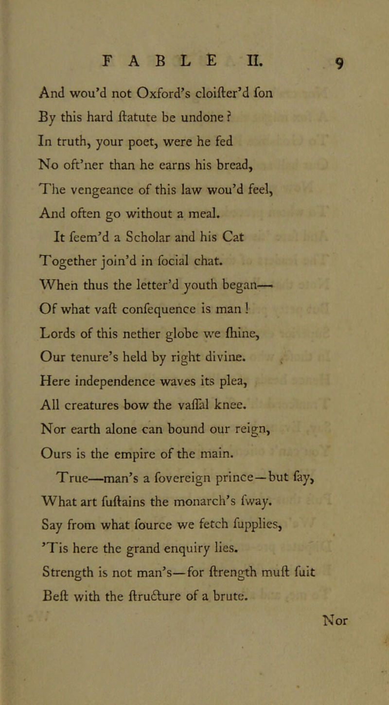 And wou’d not Oxford’s cloifter’d fon By this hard ftatute be undone ? In truth, your poet, were he fed No oft’ner than he earns his bread, The vengeance of this law wou’d feel. And often go without a meal. It feem’d a Scholar and his Cat Together join’d in focial chat. When thus the letter’d youth began— Of what vaft confequence is man ! Lords of this nether globe we ftiine. Our tenure’s held by right divine. ; Here independence waves its plea. All creatures bow the vallal knee. Nor earth alone can bound our reign, Ours is the empire of the main. True—man’s a fovereign prince—but lay, What art fuftains the monarch’s fway. Say from what fource we fetch fupplies, ’Tis here the grand enquiry lies. Strength is not man’s—for ftrength muft fuit Bell: with the ftrudlure of a brute. Nor