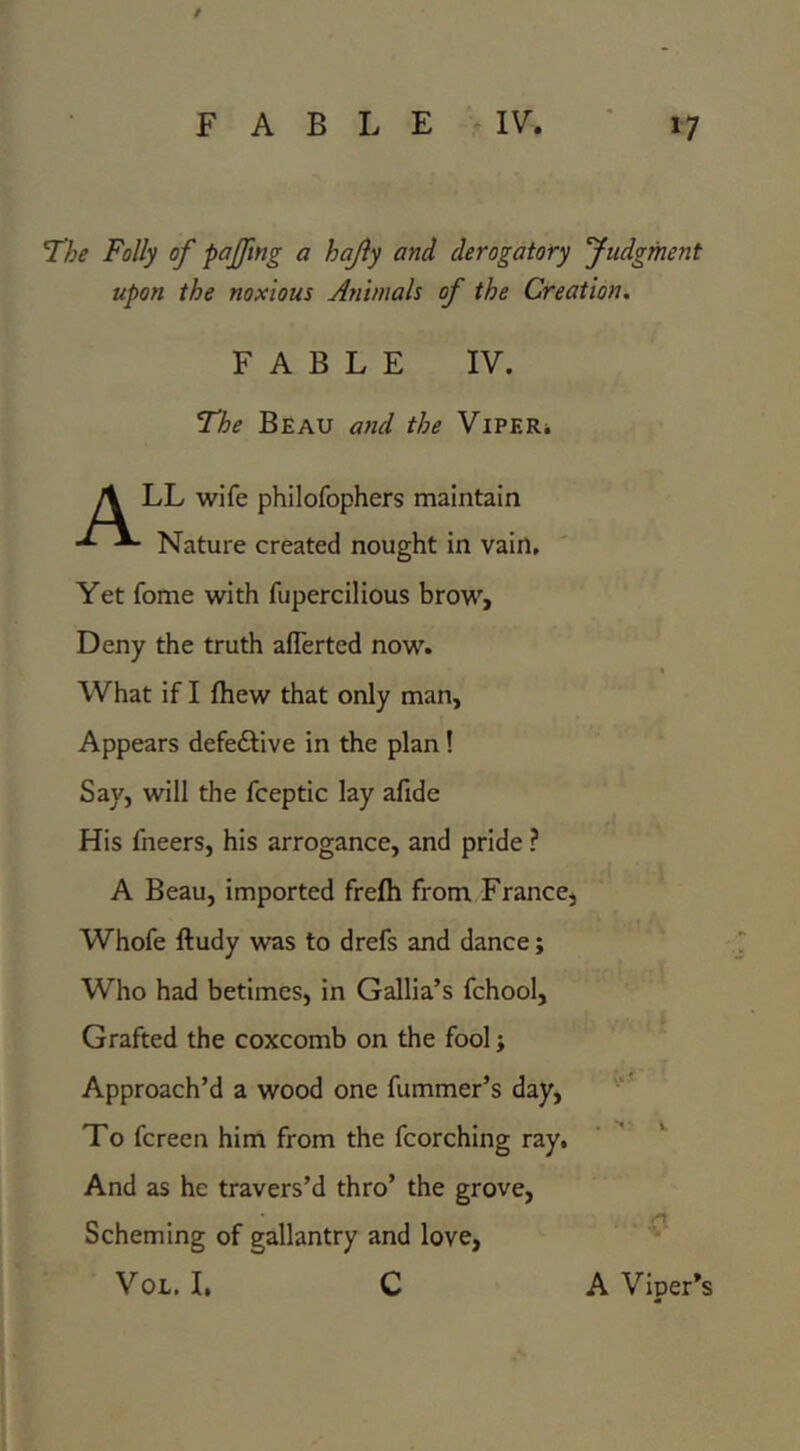 / FABLE IV, ' 17 The Folly of pojfmg a hajiy and derogatory fudgment upon the noxious Animals of the Creation, FABLE IV. The Beau ayid the ViPERi A LL wife philofophers maintain Nature created nought in vain. Yet fome with fupercilious brow. Deny the truth aflerted now. What if I fhew that only man. Appears defeftive in the plan! Say, will the fceptic lay afide His fneers, his arrogance, and pride ? A Beau, imported frefh from France, Whofe ftudy w^s to drefs and dance; Who had betimes, in Gallia’s fchool. Grafted the coxcomb on the fool j Approach’d a wood one fummer’s day. To fcreen him from the fcorching ray, ‘ ' And as he travers’d thro’ the grove, Scheming of gallantry and love, VoL. I, C A Viper’s