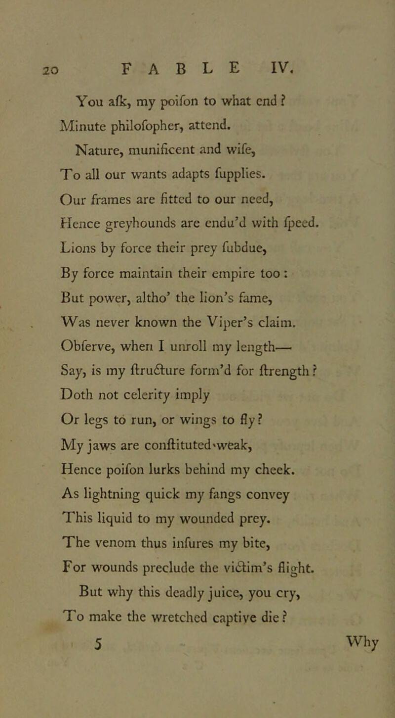 You afk, my poifon to what end ? Minute philofopher, attend. Nature, munificent and wife, To all our wants adapts fupplies. Our frames are fitted to our need. Hence greyhounds are endu’d with fpeed. Lions by force their prey fubdue, By force maintain their empire too : But power, altho’ the lion’s fame. Was never known the Viper’s claim. Obferve, when I unroll my length— Say, is my ftrudfure form’d for ftrength r Doth not celerity imply Or legs to run, or wings to fly ? My jaws are conftituted'weak. Hence poifon lurks behind my cheek. As lightning quick my fangs convey This liquid to my wounded prey. The venom thus infures my bite. For wounds preclude tlie vidlim’s flight. But why this deadly juice, you cry, To make the wretched captive die ? 5 Why
