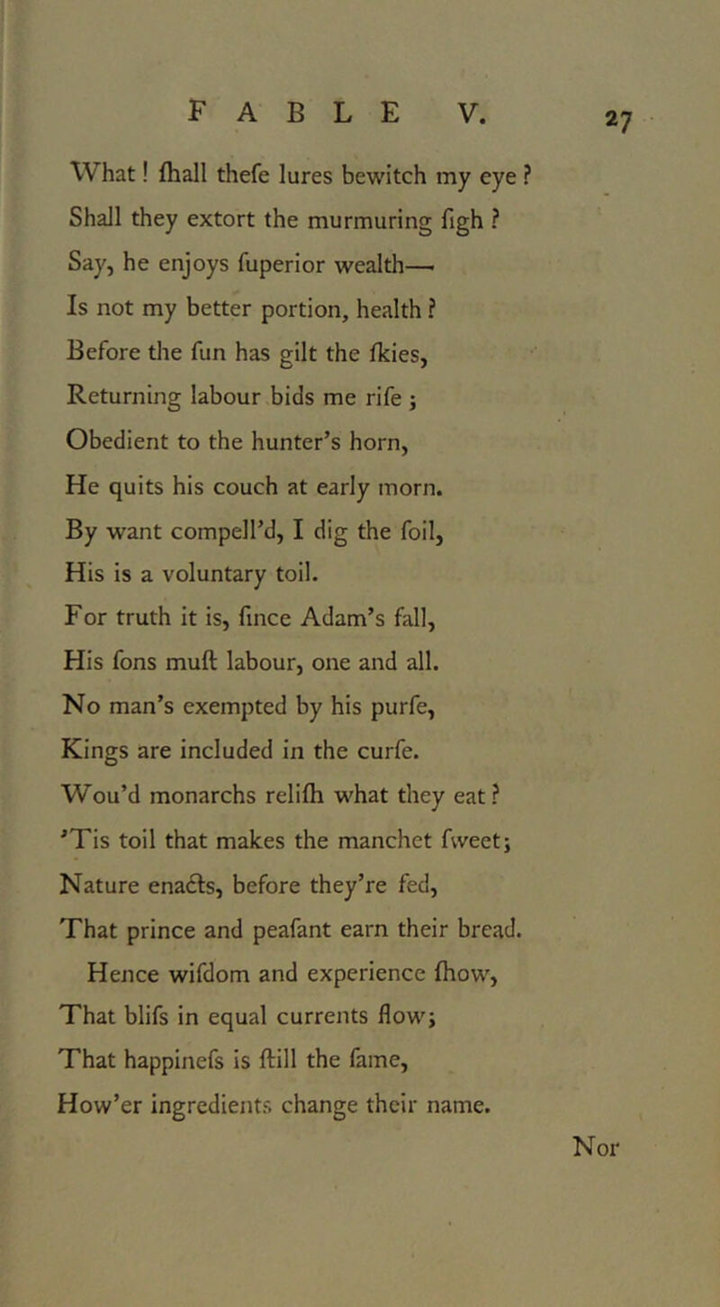 What! fliall thefe lures bewitch my eye ? Shall they extort the murmuring figh ? Say, he enjoys fuperior wealth—• Is not my better portion, health ? Before the fun has gilt the Ikies, Returning labour bids me rife j Obedient to the hunter’s horn, He quits his couch at early morn. By want compell’d, I dig the foil, His is a voluntary toil. For truth it is, fmce Adam’s fall. His fons muft labour, one and all. No man’s exempted by his purfe. Kings are included in the curfe. Wou’d monarchs relifli what they eat ? ’Tis toil that makes the manchet fweetj Nature enafts, before they’re fed. That prince and peafant earn their bread. Hence wifdom and experience (how, That blifs in equal currents flow; That happinefs is ftill the fame, How’er ingredients change their name. Nor