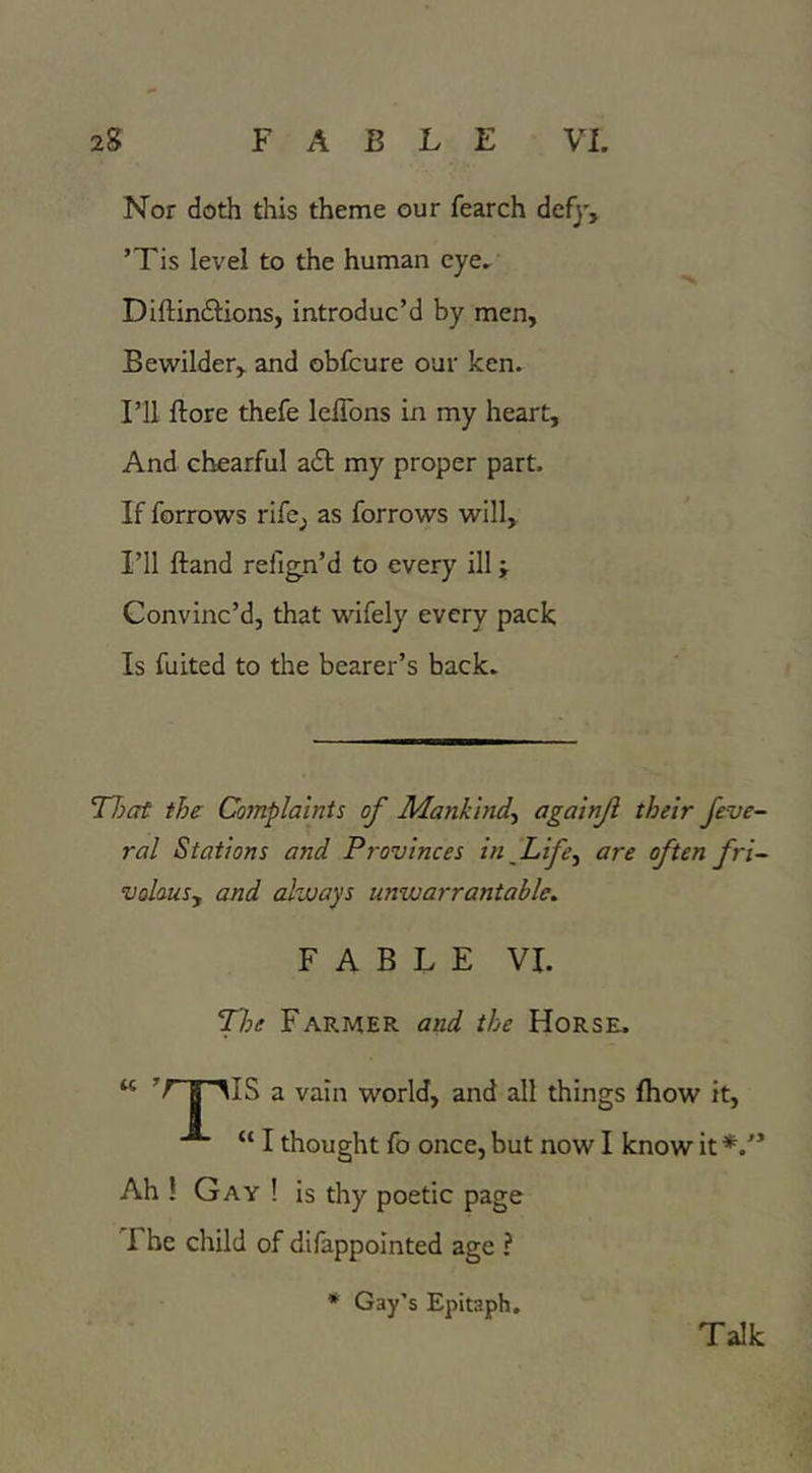 Nor doth this theme our fearch defy, ’Tis level to the human eye, Diftindlions, introduc’d by men. Bewilder, and obfcure our ken. I’ll ftore thefe leflbns in my heart. And chearful a£l my proper part. If forrows rife^ as forrows will. I’ll ftand relign’d to every ill j Convinc’d, that wifely every pack Is fuited to the bearer’s back. TTjat the Complaints of Mankind-^ againji their feve~ ral Stations and Provinces in Life^ are often fri~ volauSy and always unwarrantable. FABLE VI. Tloe Farmer and the Horse. “ K AIS a vain world, and all things fliow it, “I thought fo once, but now I know it Ah ! Gay ! is thy poetic page The child of difappointed age ? * Gay’s Epitaph, Talk