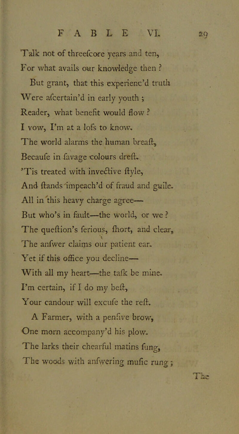 Talk not of threefcore years and ten. For what avails our knowledge then ? But grant, that this experienc’d truth Were afcertain’d in early youth ; Reader, what benefit would flow ? I vow, I’m at a lofs to know. The world alarms the human breaft, Becaufe in favage -colours dreft, ’Tis treated with inventive ftyle. And ftands 'impeach’d of fraud and guile. All inlthis heavy charge agree— But who’s in fault—the world, or we ? The queftion’s ferious, fhort, and clear. The anfwer clairns our patient ear. Yet if this office you decline— With all my heart—the talk be mine. I’m certain, if I do my beft. Your candour will excufe the reft. A Farmer, with a penfive brow, One morn accompany’d his plow. The larks their chearful matins lung. The woods with anfwering mufic rung; The