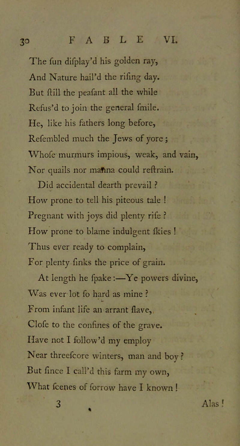 The fun difplay’d his golden ray, And Nature hail’d the rifing day. But ftill the peafant all the while Refus’d to join the general fmile. He, like his fathers long before, Refembled much the Jews of yore; Whofe murmurs impious, weak, and vain. Nor quails nor mafina could reftrain. Did accidental dearth prevail ? How prone to tell his piteous tale ! Pregnant with joys did plenty rife ? How prone to blame indulgent fkies ! Thus ever ready to complain. For plenty finks the price of grain. At length he fpake;—Yc powers divine, VVas ever lot fo hard as mine ? ■ u From infant life an arrant Have,, Clofe to the confines of the grave. Have not I follow’d my employ Near threefcore winters, man and boy? But fince I call’d this farm my own. What feenes of forrow have I known ! Alas