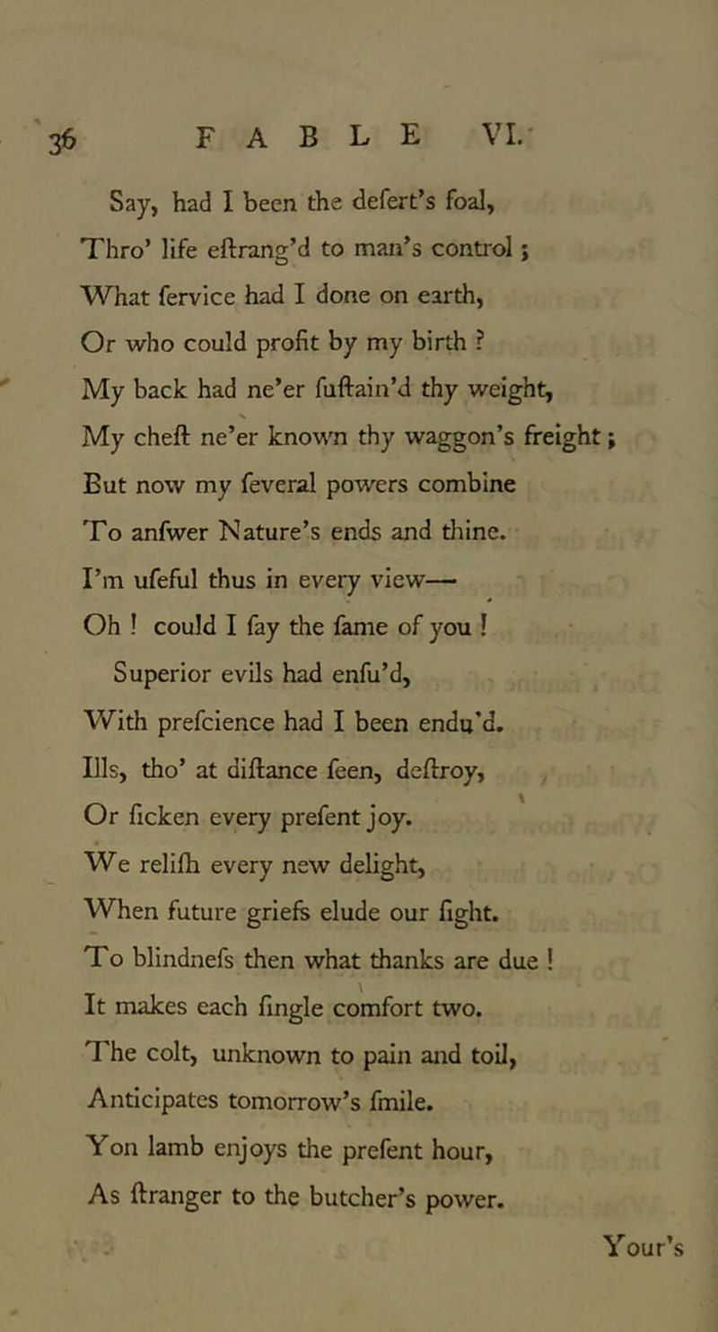 Say, had I been the defert’s foal, Thro’ life eftrang’d to man’s control j What fervice had I done on earth. Or who could profit by my birth ? My back had ne’er fuftain’d thy weight, My cheft ne’er kno’wm thy waggon’s freight; But now my feveral powers combine To anfwer Nature’s ends and thine. I’m ufeful thus in every view— Oh ! could I fay the fame of you ! Superior evils had enfu’d. With prefclence had I been endu’d. Ills, tho’ at diftance feen, deftroy. Or ficken every prefent joy. We relifti every new delight. When future griefs elude our fight. To blindnefs then what thanks are due ! It makes each fingle comfort two. The colt, unknown to pain and toil, Anticipates tomorrow’s fmile. Yon lamb enjoys the prefent hour. As ftranger to the butcher’s power. Your’s