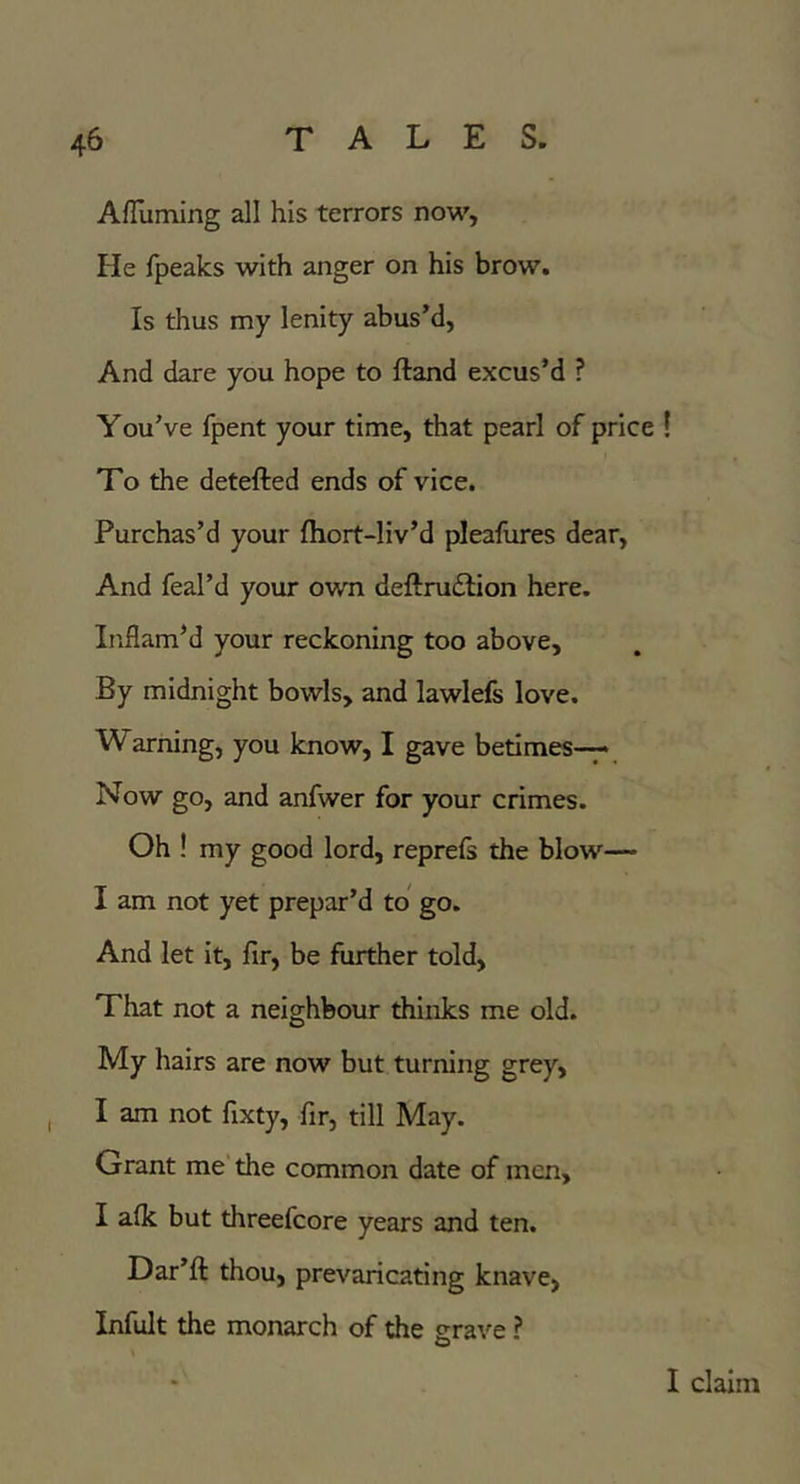 AfTuming all his terrors now, He fpeaks with anger on his brow. Is thus my lenity abus’d, And dare you hope to ftand excus’d ? You’ve fpent your time, that pearl of price ! To the detefted ends of vice. Purchas’d your fhort-liv’d pleafures dear. And feal’d your own deftrudfion here. Inflam’d your reckoning too above. By midnight bowls, and lawlefs love. Warning, you know, I gave betimes-^* Now go, and anfwer for your crimes. Oh ! my good lord, reprefs the blow— I am not yet prepar’d to' go. And let it, fir, be further told. That not a neighbour thinks me old. My hairs are now but turning grey, I am not fixty, fir, till May. Grant me the common date of men, I afk but threefcore years and ten. Dar’ft thou, prevaricating knave, Infult the monarch of the grave ? I claim