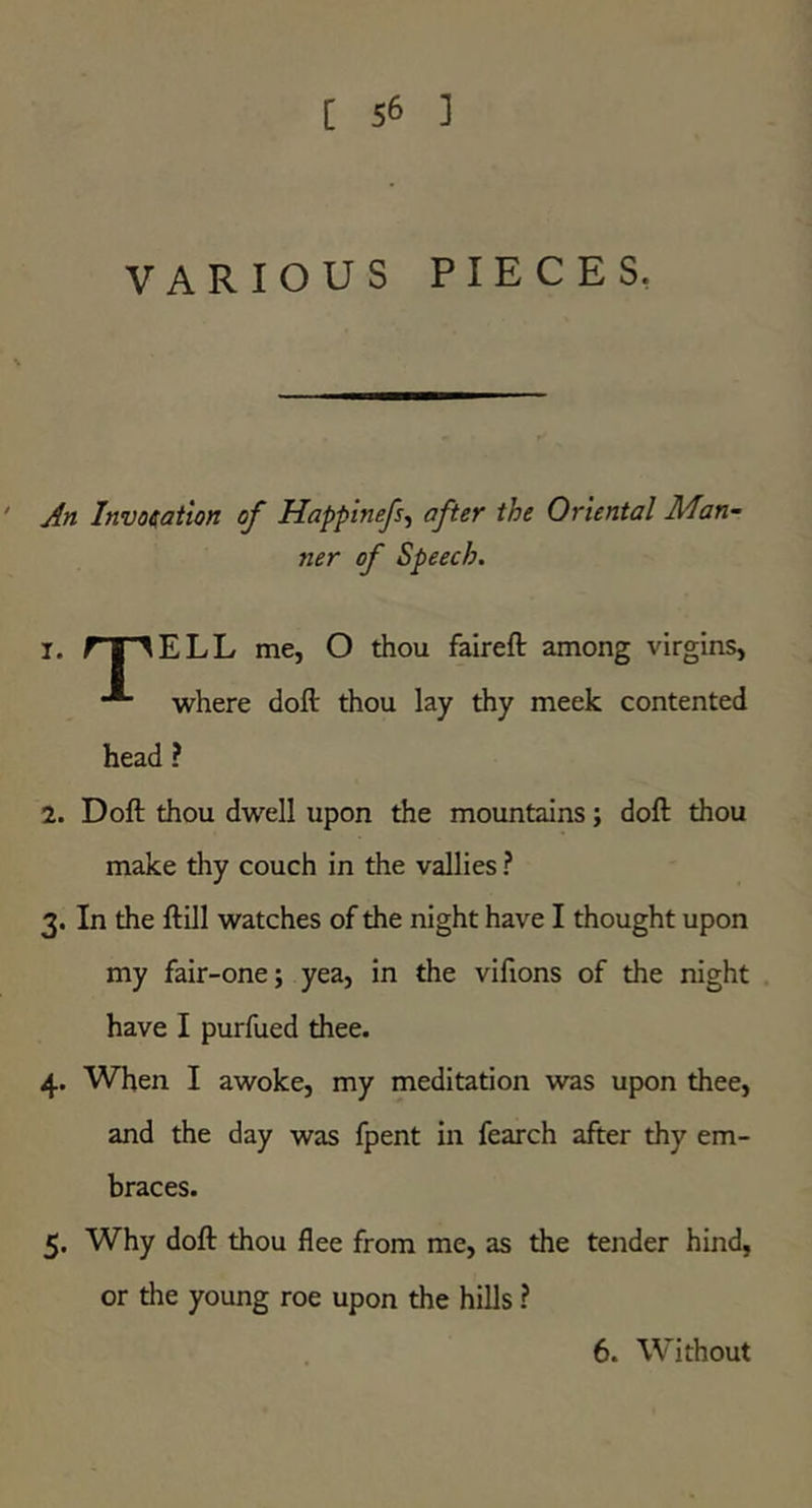 VARIOUS PIECES, ' jln Invocation of Happinefs^ after the Oriental Man~ ner of Speech. 1. fnr^ELL me, O thou faireft among virgins, where doft thou lay thy meek contented head ? 2. Doft thou dwell upon the mountains; doft thou make thy couch in the vallies ? 3. In the ftill watches of the night have I thought upon my fair-one; yea, in the vifions of the night have I purfued thee. 4. When I awoke, my meditation was upon thee, and the day was fpent in fearch after thy em- braces. 5. Why doft thou flee from me, as the tender hind, or the young roe upon the hills ? 6. Without