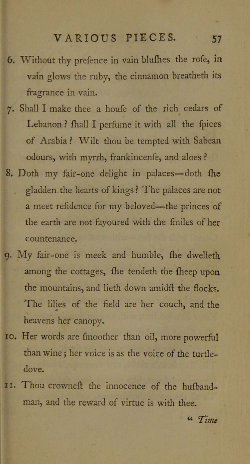 6. Without thy prefence in vain blufhes the rofe, in vain glows the ruby, the cinnamon breatheth its fragrance in vain. 7. Shall I make thee a houfe of the rich cedars of • » Lebanon ? fliall I perfume it with all the fpices of Arabia ? Wilt thou be tempted with Sabean odours, with myrrh, frankincenfe, and aloes ? 8. Doth my fair-one delight in palaces—doth (he gladden the hearts of kings ? The palaces are not a meet refidence for my beloved—the princes of the earth are not fayoured with the fmiles of her countenance. 9. My fair-one is meek and humble, fhe dwelleth among the cottages, fhe tendeth the fheep upon the mountains, and lieth down amidll: the flocks. The lilies of the field are her couch, and the heavens her canopy. 10. Her words are fmoother than oil, more powerful than wine; her voice is as tlie voice of the turtle- dove. 11. Thou crowneft the innocence of the hufband- man, and the rewai d of virtue is with thee. “ ’Time